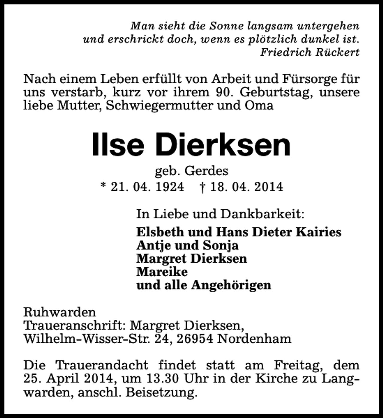 <p>Man sieht die Sonne langsam untergehen<br />und erschrickt doch, wenn es plötzlich dunkel ist.<br />Friedrich Rückert</p><p>Nach einem Leben erfüllt von Arbeit und Fürsorge für<br />uns verstarb, kurz vor ihrem 90. Geburtstag, unsere<br />liebe Mutter, Schwiegermutter und Oma</p><p>Ilse Dierksen<br />geb. Gerdes<br />* 21. 04. 1924 † 18. 04. 2014</p><p>In Liebe und Dankbarkeit:<br />Elsbeth und Hans Dieter Kairies<br />Antje und Sonja<br />Margret Dierksen<br />Mareike<br />und alle Angehörigen<br />Ruhwarden<br />Traueranschrift: Margret Dierksen,<br />Wilhelm-Wisser-Str. 24, 26954 Nordenham<br />Die Trauerandacht findet statt am Freitag, dem<br />25. April 2014, um 13.30 Uhr in der Kirche zu Langwarden, anschl. Beisetzung.</p>
