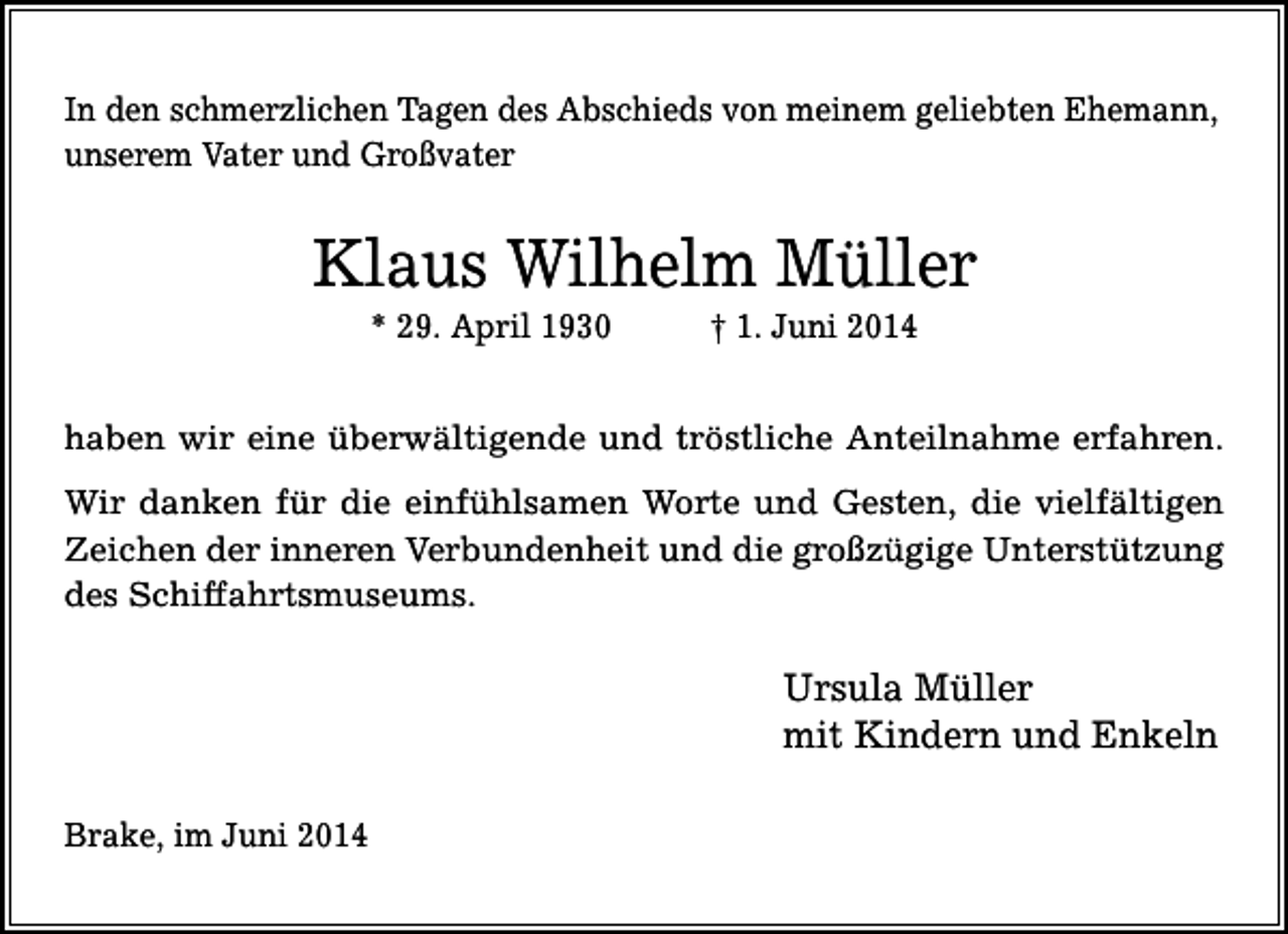 <p>In den schmerzlichen Tagen des Abschieds von meinem geliebten Ehemann,<br />unserem Vater und Großvater</p><p>Klaus Wilhelm Müller<br />* 29. April 1930</p><p>† 1. Juni 2014</p><p>haben wir eine überwältigende und tröstliche Anteilnahme erfahren.<br />Wir danken für die einfühlsamen Worte und Gesten, die vielfältigen<br />Zeichen der inneren Verbundenheit und die großzügige Unterstützung<br />des Schiffahrtsmuseums.</p><p>Ursula Müller<br />mit Kindern und Enkeln<br />Brake, im Juni 2014</p>