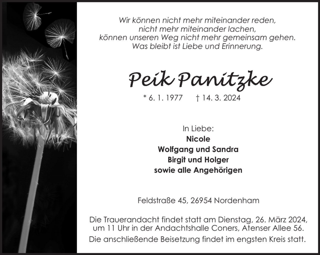 <p>Wir können nicht mehr miteinander reden,<br />nicht mehr miteinander lachen,<br />können unseren Weg nicht mehr gemeinsam gehen.<br />Was bleibt ist Liebe und Erinnerung.</p><p>* 6. 1. 1977</p><p>† 14. 3. 2024</p><p>In Liebe:<br />Nicole<br />Wolfgang und Sandra<br />Birgit und Holger<br />sowie alle Angehörigen</p><p>Feldstraße 45, 26954 Nordenham<br />Die Trauerandacht findet statt am Dienstag, 26. März 2024,<br />um 11 Uhr in der Andachtshalle Coners, Atenser Allee 56.<br />Die anschließende Beisetzung findet im engsten Kreis statt.</p>