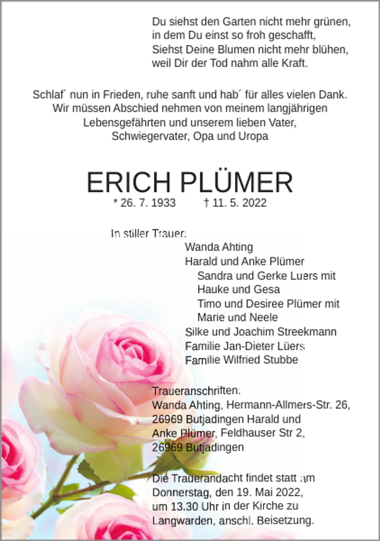 <p>Du siehst den Garten nicht mehr grünen,<br />in dem Du einst so froh geschafft,<br />Siehst Deine Blumen nicht mehr blühen,<br />weil Dir der Tod nahm alle Kraft.<br />Schlaf´ nun in Frieden, ruhe sanft und hab´ für alles vielen Dank.<br />Wir müssen Abschied nehmen von meinem langjährigen<br />Lebensgefährten und unserem lieben Vater,<br />Schwiegervater, Opa und Uropa</p><p>ERICH PLÜMER<br />* 26. 7. 1933</p><p>† 11. 5. 2022</p><p>In stiller Trauer:<br />Wanda Ahting<br />Harald und Anke Plümer<br />Sandra und Gerke Luers mit<br />Hauke und Gesa<br />Timo und Desiree Plümer mit<br />Marie und Neele<br />ilke und Joachim Streekmann<br />milie Jan-Dieter Lüers<br />ilie Wilfried Stubbe<br />iften:<br />, Hermann-Allmers-Str. 26,<br />gen Harald und<br />Feldhauser Str 2,<br />ingen<br />cht findet statt am<br />en 19. Mai 2022,<br />n der Kirche zu<br />eisetzung.</p>