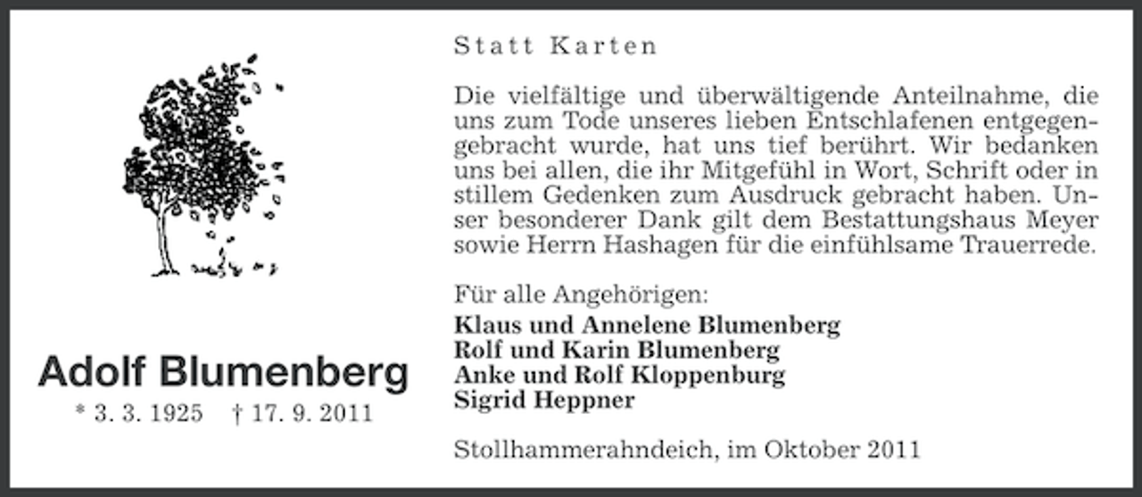 <p>Statt Karten<br />Die vielfältige und überwältigende Anteilnahme, die<br />uns zum Tode unseres lieben Entschlafenen entgegengebracht wurde, hat uns tief berührt. Wir bedanken<br />uns bei allen, die ihr Mitgefühl in Wort, Schrift oder in<br />stillem Gedenken zum Ausdruck gebracht haben. Unser besonderer Dank gilt dem Bestattungshaus Meyer<br />sowie Herrn Hashagen für die einfühlsame Trauerrede.</p><p>Adolf Blumenberg<br />* 3. 3. 1925</p><p>† 17. 9. 2011</p><p>Für alle Angehörigen:<br />Klaus und Annelene Blumenberg<br />Rolf und Karin Blumenberg<br />Anke und Rolf Kloppenburg<br />Sigrid Heppner<br />Stollhammerahndeich, im Oktober 2011</p>