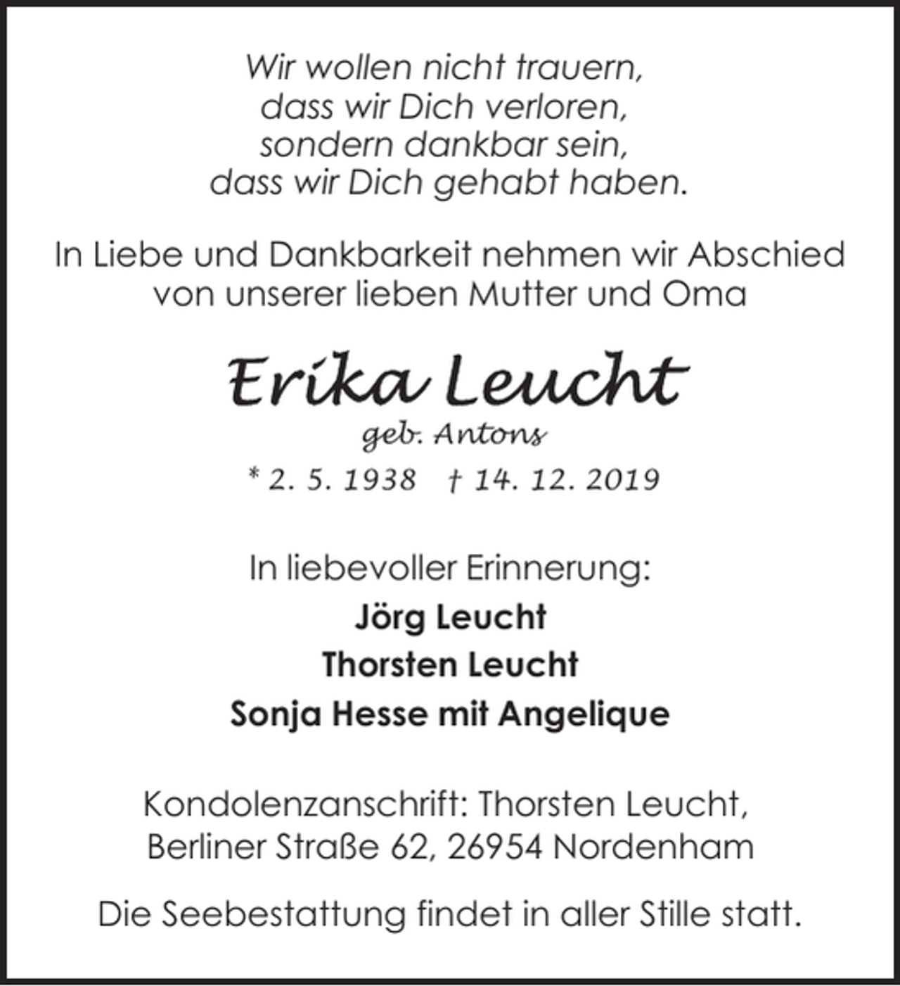 <p>Wir wollen nicht trauern,<br />dass wir Dich verloren,<br />sondern dankbar sein,<br />dass wir Dich gehabt haben.<br />In Liebe und Dankbarkeit nehmen wir Abschied<br />von unserer lieben Mutter und Oma</p><p>geb. Antons</p><p>* 2. 5. 1938</p><p>† 14. 12. 2019</p><p>In liebevoller Erinnerung:<br />Jörg Leucht<br />Thorsten Leucht<br />Sonja Hesse mit Angelique<br />Kondolenzanschrift: Thorsten Leucht,<br />Berliner Straße 62, 26954 Nordenham<br />Die Seebestattung findet in aller Stille statt.</p>