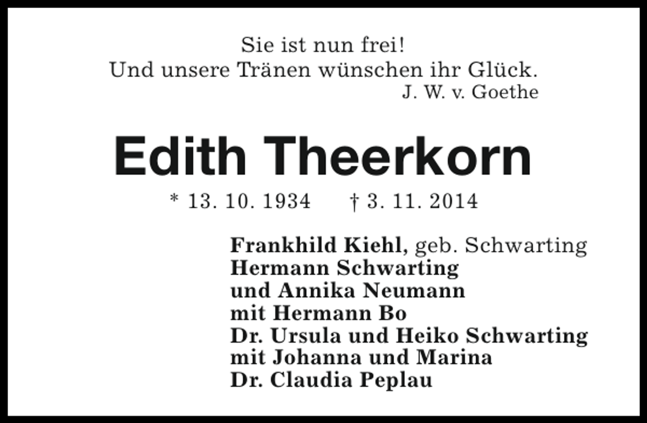<p>Sie ist nun frei!<br />Und unsere Tränen wünschen ihr Glück.</p><p>J. W. v. Goethe</p><p>Edith Theerkorn<br />* 13. 10. 1934</p><p>† 3. 11. 2014</p><p>Frankhild Kiehl, geb. Schwarting<br />Hermann Schwarting<br />und Annika Neumann<br />mit Hermann Bo<br />Dr. Ursula und Heiko Schwarting<br />mit Johanna und Marina<br />Dr. Claudia Peplau</p>