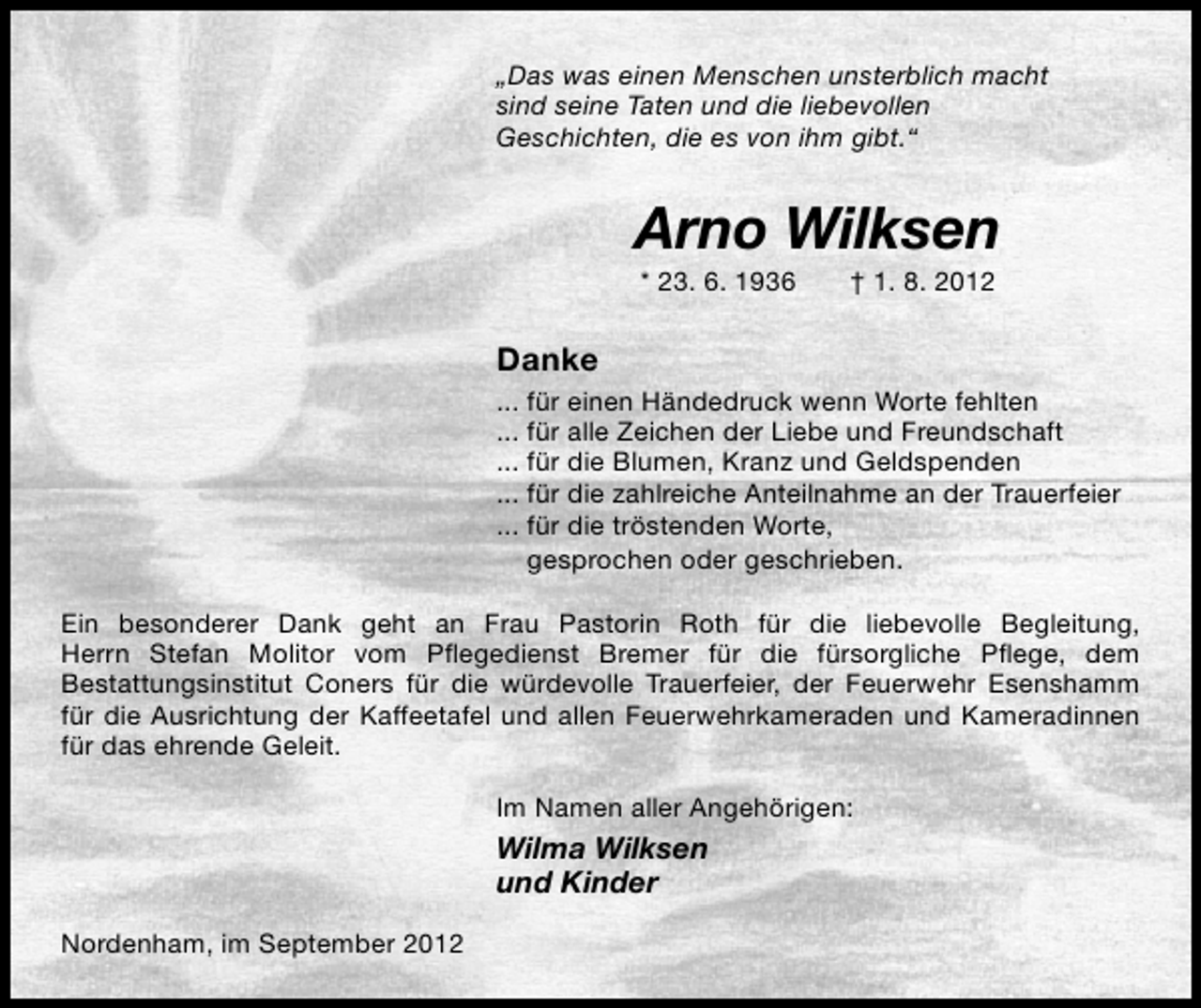 <p>„Das was einen Menschen unsterblich macht<br />sind seine Taten und die liebevollen<br />Geschichten, die es von ihm gibt.“</p>
<p>Arno Wilksen<br />* 23. 6. 1936</p>
<p>† 1. 8. 2012</p>
<p>Danke<br />... für einen Händedruck wenn Worte fehlten<br />... für alle Zeichen der Liebe und Freundschaft<br />... für die Blumen, Kranz und Geldspenden<br />... für die zahlreiche Anteilnahme an der Trauerfeier<br />... für die tröstenden Worte,<br />gesprochen oder geschrieben.<br />Ein besonderer Dank geht an Frau Pastorin Roth für die liebevolle Begleitung,<br />Herrn Stefan Molitor vom Pﬂegedienst Bremer für die fürsorgliche Pﬂege, dem<br />Bestattungsinstitut Coners für die würdevolle Trauerfeier, der Feuerwehr Esenshamm<br />für die Ausrichtung der Kaffeetafel und allen Feuerwehrkameraden und Kameradinnen<br />für das ehrende Geleit.<br />Im Namen aller Angehörigen:</p>
<p>Wilma Wilksen<br />und Kinder<br />Nordenham, im September 2012</p>