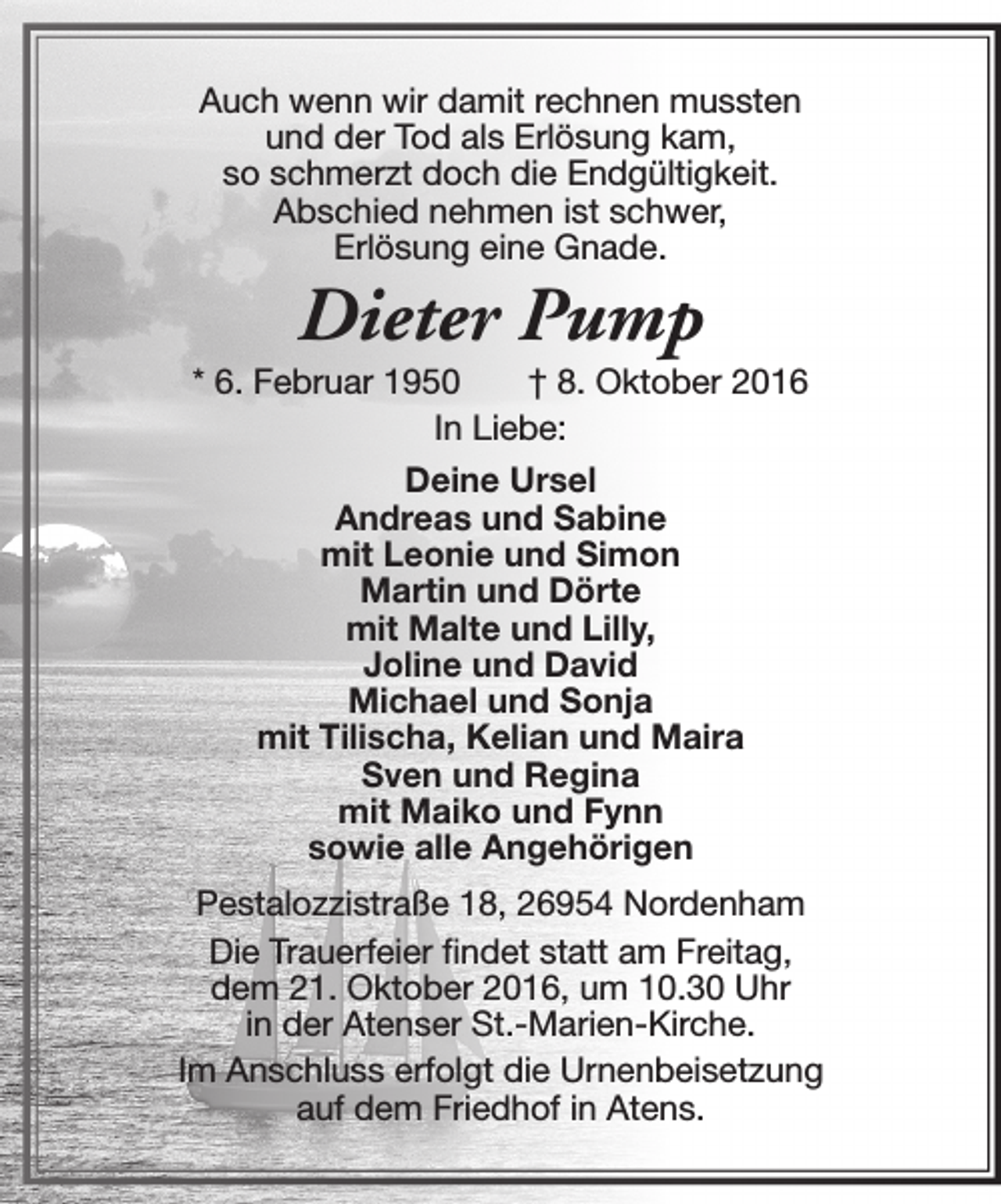 <p>Auch wenn wir damit rechnen mussten<br />und der Tod als Erlösung kam,<br />so schmerzt doch die Endgültigkeit.<br />Abschied nehmen ist schwer,<br />Erlösung eine Gnade.</p><p>Dieter Pump</p><p>* 6. Februar 1950<br />† 8. Oktober 2016<br />In Liebe:<br />Deine Ursel<br />Andreas und Sabine<br />mit Leonie und Simon<br />Martin und Dörte<br />mit Malte und Lilly,<br />Joline und David<br />Michael und Sonja<br />mit Tilischa, Kelian und Maira<br />Sven und Regina<br />mit Maiko und Fynn<br />sowie alle Angehörigen<br />Pestalozzistraße 18, 26954 Nordenham<br />Die Trauerfeier findet statt am Freitag,<br />dem 21. Oktober 2016, um 10.30 Uhr<br />in der Atenser St.-Marien-Kirche.<br />Im Anschluss erfolgt die Urnenbeisetzung<br />auf dem Friedhof in Atens.</p>
