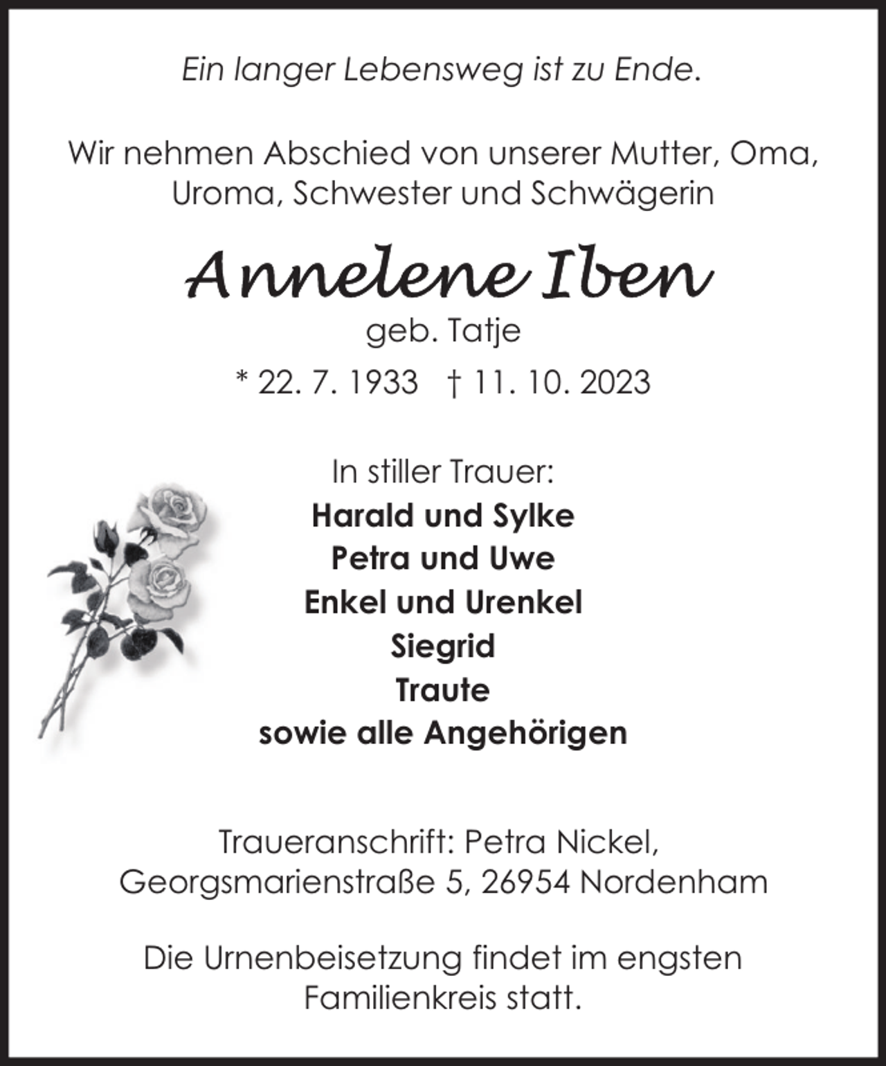 <p>Ein langer Lebensweg ist zu Ende.<br />Wir nehmen Abschied von unserer Mutter, Oma,<br />Uroma, Schwester und Schwägerin</p><p>geb. Tatje<br />* 22. 7. 1933 † 11. 10. 2023<br />In stiller Trauer:<br />Harald und Sylke<br />Petra und Uwe<br />Enkel und Urenkel<br />Siegrid<br />Traute<br />sowie alle Angehörigen<br />Traueranschrift: Petra Nickel,<br />Georgsmarienstraße 5, 26954 Nordenham<br />Die Urnenbeisetzung findet im engsten<br />Familienkreis statt.</p>