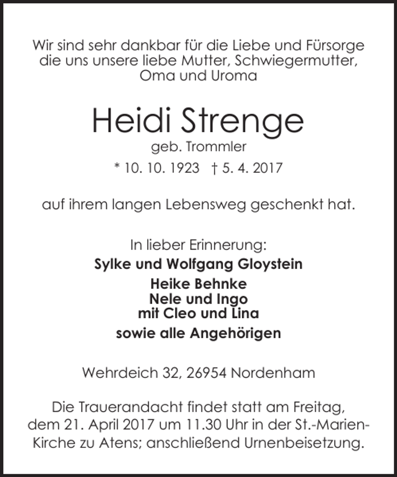 <p>Wir sind sehr dankbar für die Liebe und Fürsorge<br />die uns unsere liebe Mutter, Schwiegermutter,<br />Oma und Uroma</p><p>Heidi Strenge<br />geb. Trommler</p><p>* 10. 10. 1923 † 5. 4. 2017</p><p>auf ihrem langen Lebensweg geschenkt hat.<br />In lieber Erinnerung:<br />Sylke und Wolfgang Gloystein<br />Heike Behnke<br />Nele und Ingo<br />mit Cleo und Lina<br />sowie alle Angehörigen<br />Wehrdeich 32, 26954 Nordenham<br />Die Trauerandacht findet statt am Freitag,<br />dem 21. April 2017 um 11.30 Uhr in der St.-MarienKirche zu Atens; anschließend Urnenbeisetzung.</p>