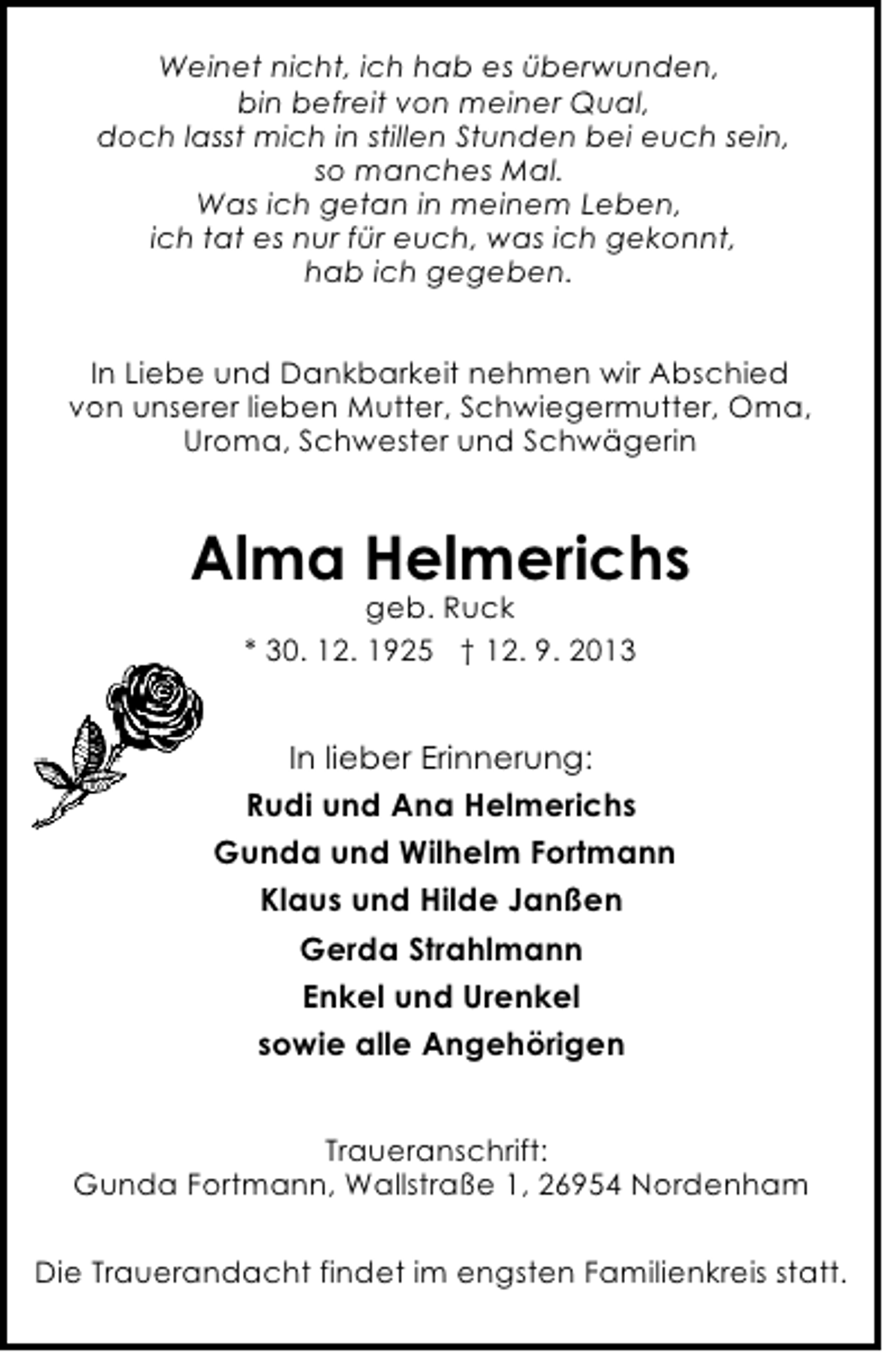 <p>Weinet nicht, ich hab es überwunden,<br />bin befreit von meiner Qual,<br />doch lasst mich in stillen Stunden bei euch sein,<br />so manches Mal.<br />Was ich getan in meinem Leben,<br />ich tat es nur für euch, was ich gekonnt,<br />hab ich gegeben.<br />In Liebe und Dankbarkeit nehmen wir Abschied<br />von unserer lieben Mutter, Schwiegermutter, Oma,<br />Uroma, Schwester und Schwägerin</p><p>Alma Helmerichs<br />geb. Ruck<br />* 30. 12. 1925 † 12. 9. 2013</p><p>In lieber Erinnerung:<br />Rudi und Ana Helmerichs<br />Gunda und Wilhelm Fortmann<br />Klaus und Hilde Janßen<br />Gerda Strahlmann<br />Enkel und Urenkel<br />sowie alle Angehörigen<br />Traueranschrift:<br />Gunda Fortmann, Wallstraße 1, 26954 Nordenham<br />Die Trauerandacht findet im engsten Familienkreis statt.</p>