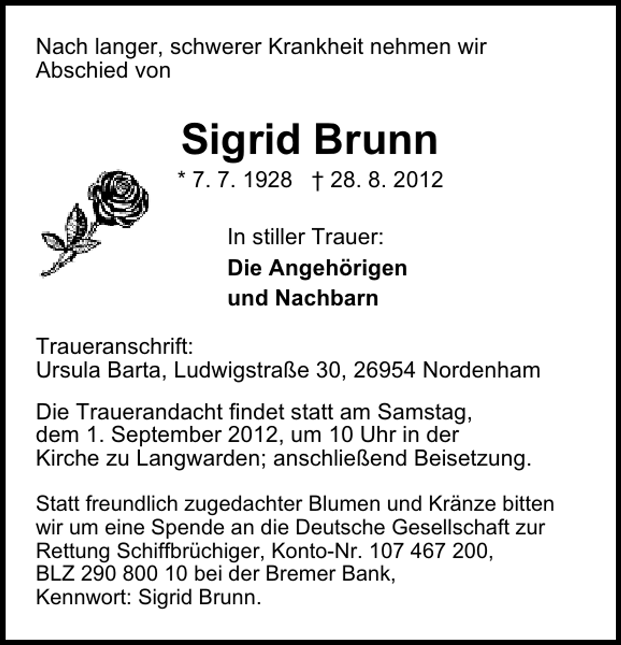 <p>Nach langer, schwerer Krankheit nehmen wir<br />Abschied von</p><p>Sigrid Brunn</p><p>* 7. 7. 1928 † 28. 8. 2012<br />In stiller Trauer:<br />Die Angehörigen<br />und Nachbarn<br />Traueranschrift:<br />Ursula Barta, Ludwigstraße 30, 26954 Nordenham<br />Die Trauerandacht findet statt am Samstag,<br />dem 1. September 2012, um 10 Uhr in der<br />Kirche zu Langwarden; anschließend Beisetzung.<br />Statt freundlich zugedachter Blumen und Kränze bitten<br />wir um eine Spende an die Deutsche Gesellschaft zur<br />Rettung Schiffbrüchiger, Konto-Nr. 107 467 200,<br />BLZ 290 800 10 bei der Bremer Bank,<br />Kennwort: Sigrid Brunn.</p>