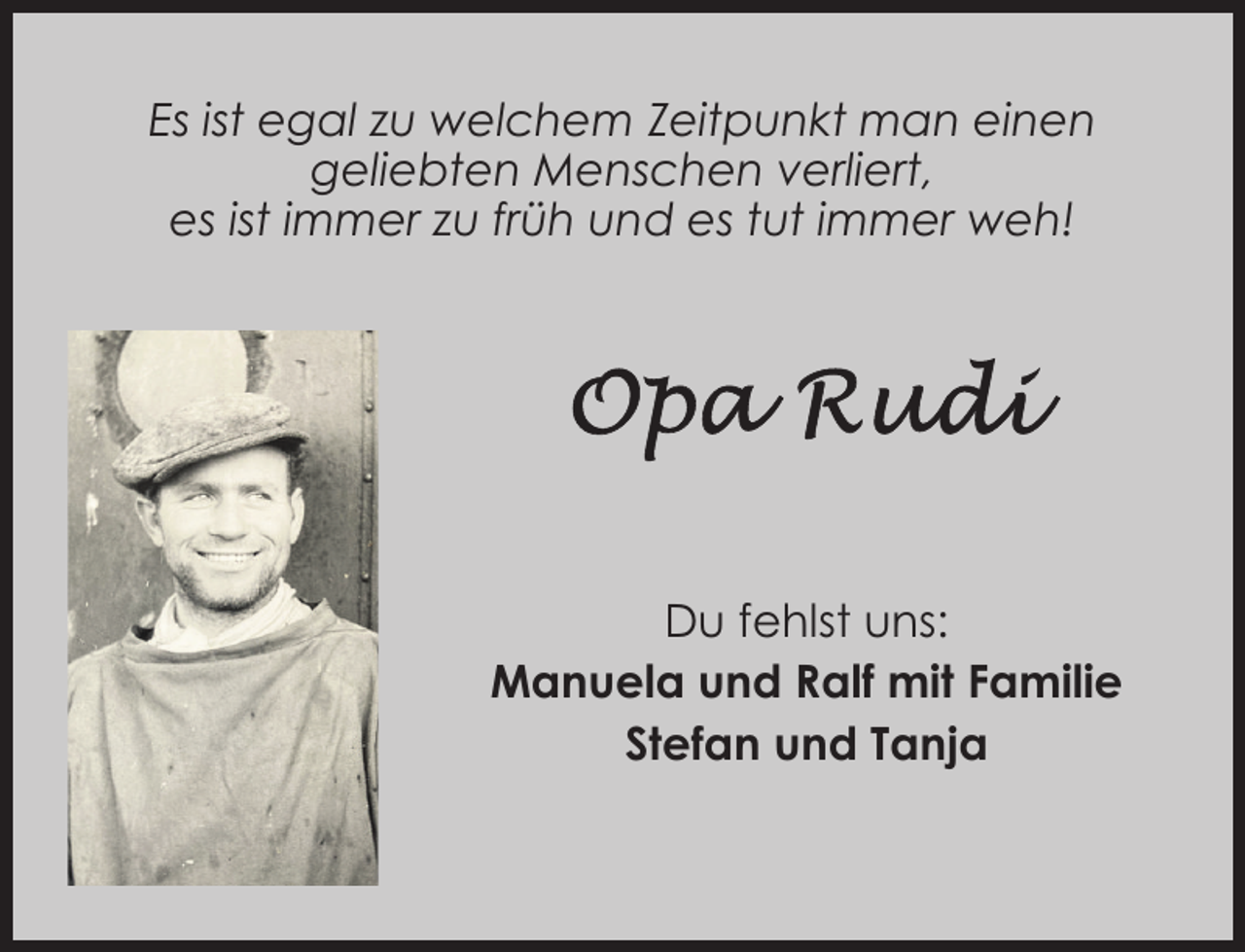 <p>Es ist egal zu welchem Zeitpunkt man einen<br />geliebten Menschen verliert,<br />es ist immer zu früh und es tut immer weh!</p><p>Du fehlst uns:<br />Manuela und Ralf mit Familie<br />Stefan und Tanja</p>