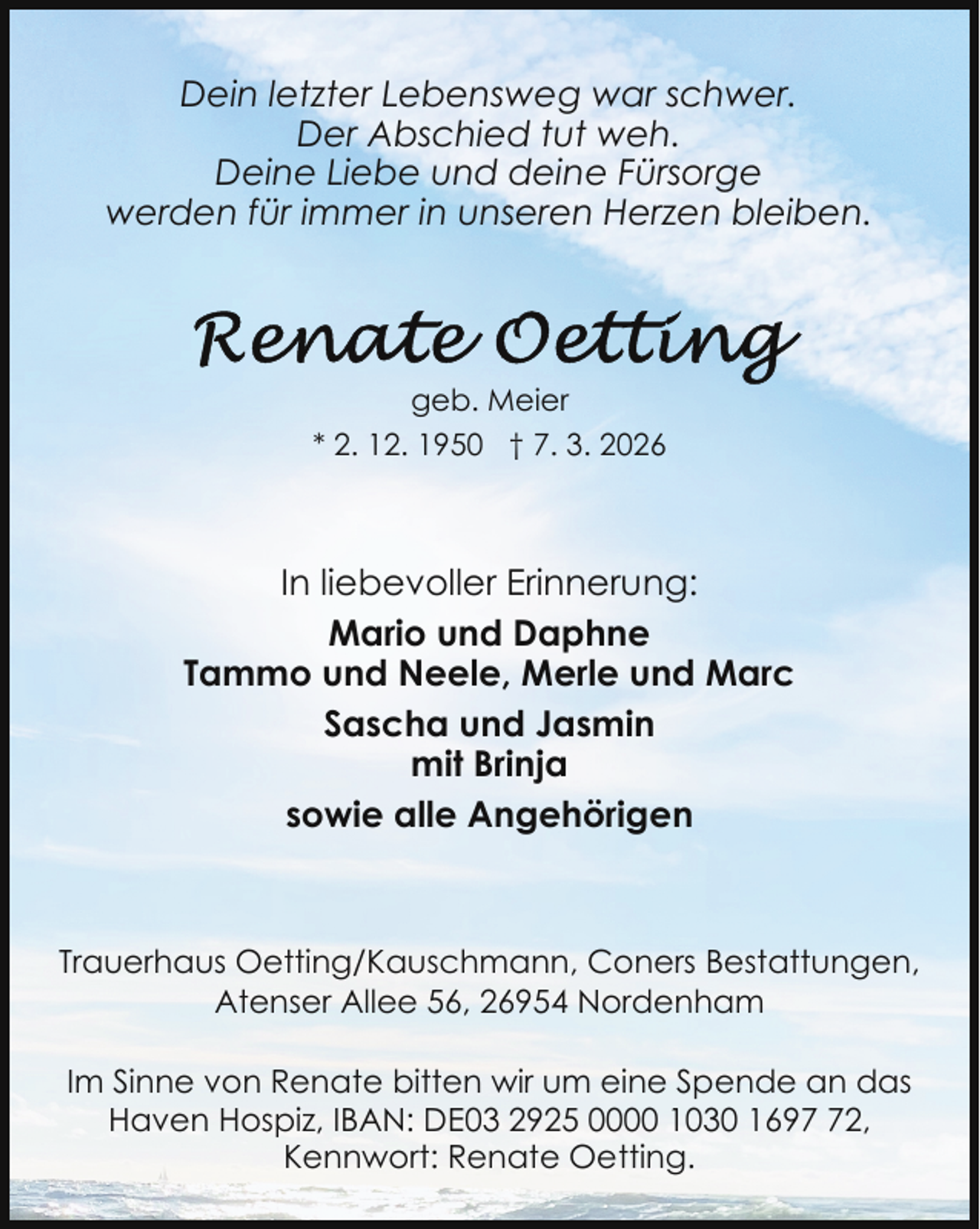 <p>Dein letzter Lebensweg war schwer.<br />Der Abschied tut weh.<br />Deine Liebe und deine Fürsorge<br />werden für immer in unseren Herzen bleiben.</p>
<p>geb. Meier<br />* 2. 12. 1950 † 7. 3. 2026</p>
<p>In liebevoller Erinnerung:<br />Mario und Daphne<br />Tammo und Neele, Merle und Marc<br />Sascha und Jasmin<br />mit Brinja<br />sowie alle Angehörigen</p>
<p>Trauerhaus Oetting/Kauschmann, Coners Bestattungen,<br />Atenser Allee 56, 26954 Nordenham<br />Im Sinne von Renate bitten wir um eine Spende an das<br />Haven Hospiz, IBAN: DE03 2925 0000 1030 1692,<br />Kennwort: Renate Oetting.</p>