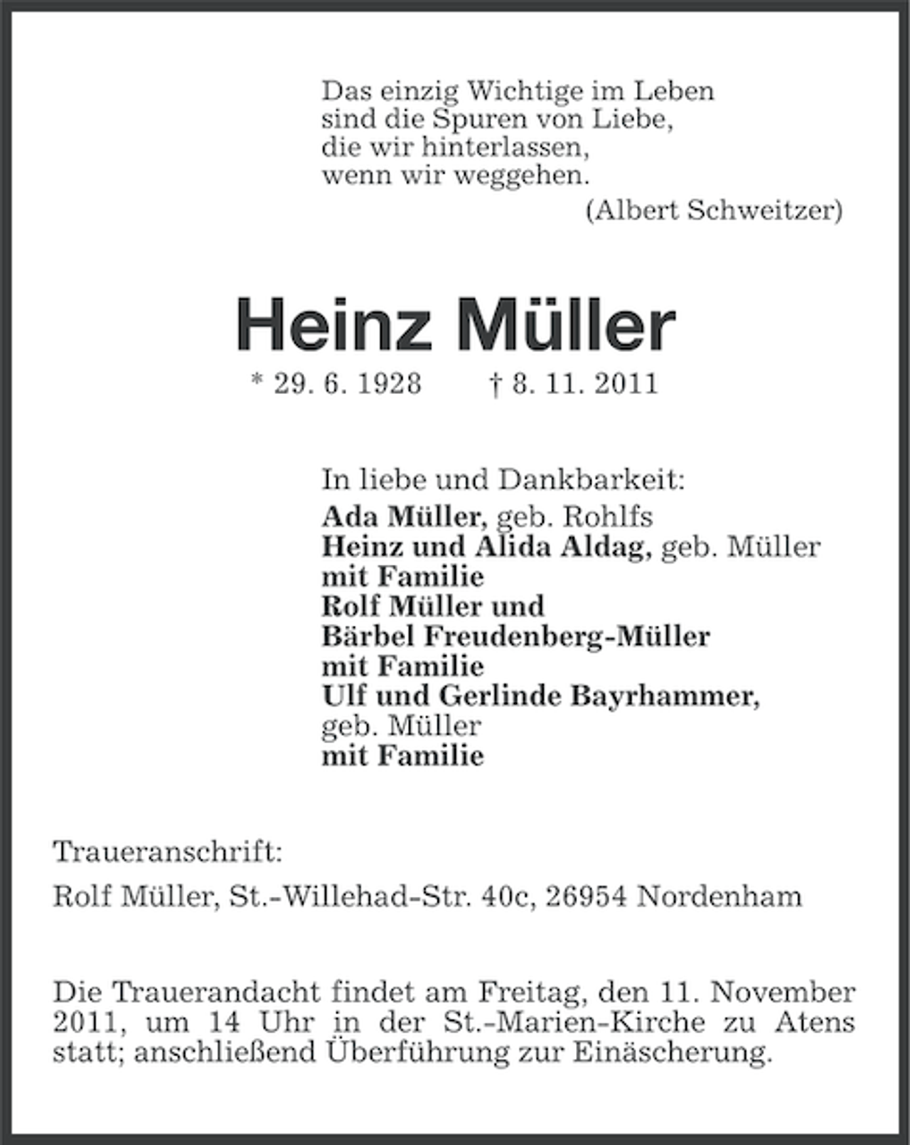 <p>Das einzig Wichtige im Leben<br />sind die Spuren von Liebe,<br />die wir hinterlassen,<br />wenn wir weggehen.<br />(Albert Schweitzer)</p><p>Heinz Müller<br />* 29. 6. 1928</p><p>† 8. 11. 2011</p><p>In liebe und Dankbarkeit:<br />Ada Müller, geb. Rohlfs<br />Heinz und Alida Aldag, geb. Müller<br />mit Familie<br />Rolf Müller und<br />Bärbel Freudenberg-Müller<br />mit Familie<br />Ulf und Gerlinde Bayrhammer,<br />geb. Müller<br />mit Familie<br />Traueranschrift:<br />Rolf Müller, St.-Willehad-Str. 40c, 26954 Nordenham<br />Die Trauerandacht findet am Freitag, den 11. November<br />2011, um 14 Uhr in der St.-Marien-Kirche zu Atens<br />statt; anschließend Überführung zur Einäscherung.</p>