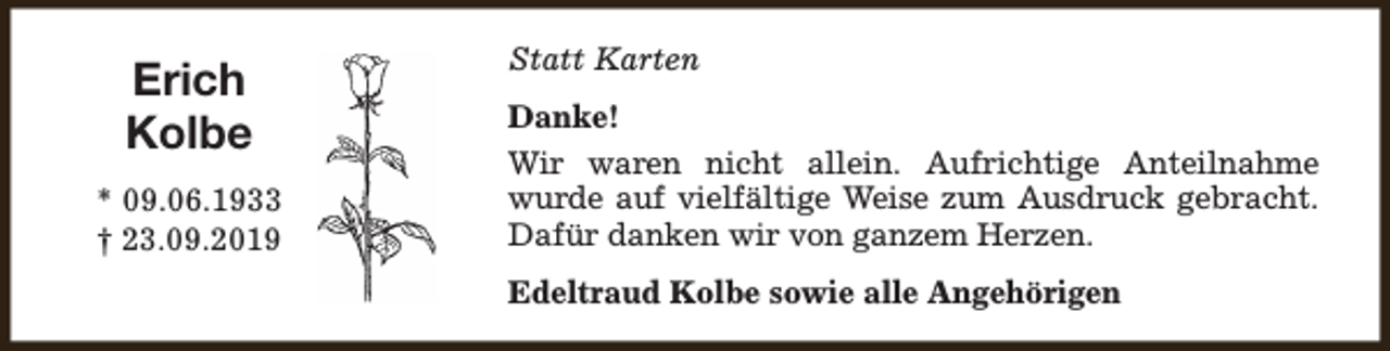 <p>Erich<br />Kolbe<br />* 09.06.1933<br />† 23.09.2019</p><p>Statt Karten<br />Danke!<br />Wir waren nicht allein. Aufrichtige Anteilnahme<br />wurde auf vielfältige Weise zum Ausdruck gebracht.<br />Dafür danken wir von ganzem Herzen.<br />Edeltraud Kolbe sowie alle Angehörigen</p>