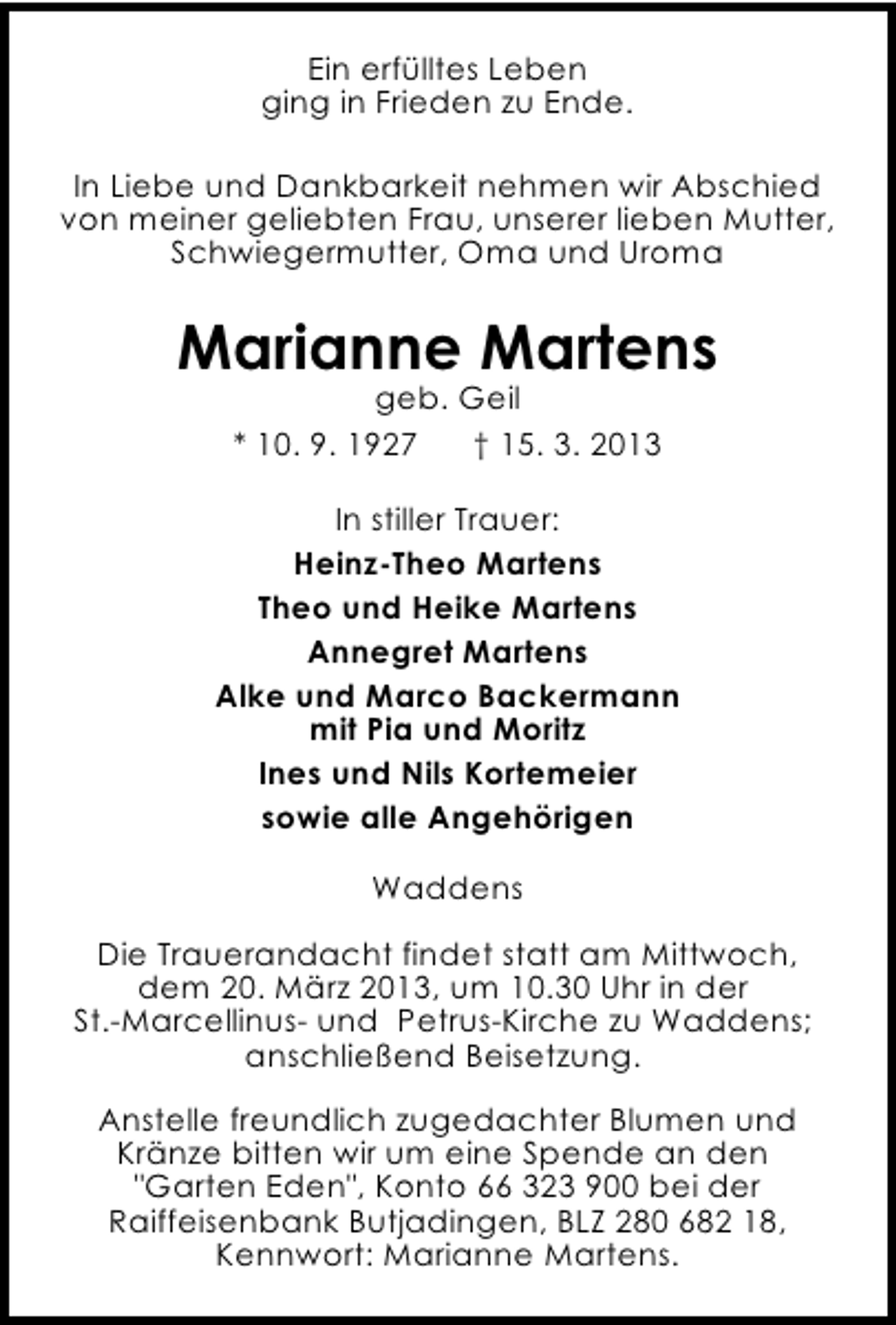 <p>Ein erfülltes Leben<br />ging in Frieden zu Ende.<br />In Liebe und Dankbarkeit nehmen wir Abschied<br />von meiner geliebten Frau, unserer lieben Mutter,<br />Schwiegermutter, Oma und Uroma</p><p>Marianne Martens<br />geb. Geil<br />* 10. 9. 1927<br />† 15. 3. 2013</p><p>In stiller Trauer:<br />Heinz-Theo Martens<br />Theo und Heike Martens<br />Annegret Martens<br />Alke und Marco Backermann<br />mit Pia und Moritz<br />Ines und Nils Kortemeier<br />sowie alle Angehörigen<br />Waddens<br />Die Trauerandacht findet statt am Mittwoch,<br />dem 20. März 2013, um 10.30 Uhr in der<br />St.-Marcellinus- und Petrus-Kirche zu Waddens;<br />anschließend Beisetzung.<br />Anstelle freundlich zugedachter Blumen und<br />Kränze bitten wir um eine Spende an den<br />"Garten Eden", Konto 66 323 900 bei der<br />Raiffeisenbank Butjadingen, BLZ 280 682 18,<br />Kennwort: Marianne Martens.</p>