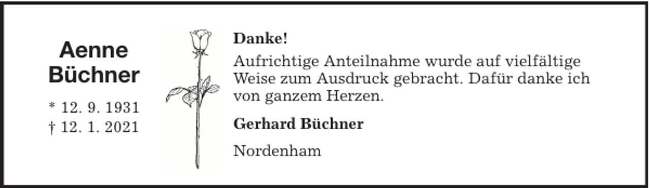 <p>Aenne<br />Büchner<br />* 12. 9. 1931<br />† 12. 1. 2021</p><p>Danke!<br />Aufrichtige Anteilnahme wurde auf vielfältige<br />Weise zum Ausdruck gebracht. Dafür danke ich<br />von ganzem Herzen.<br />Gerhard Büchner<br />Nordenham</p>