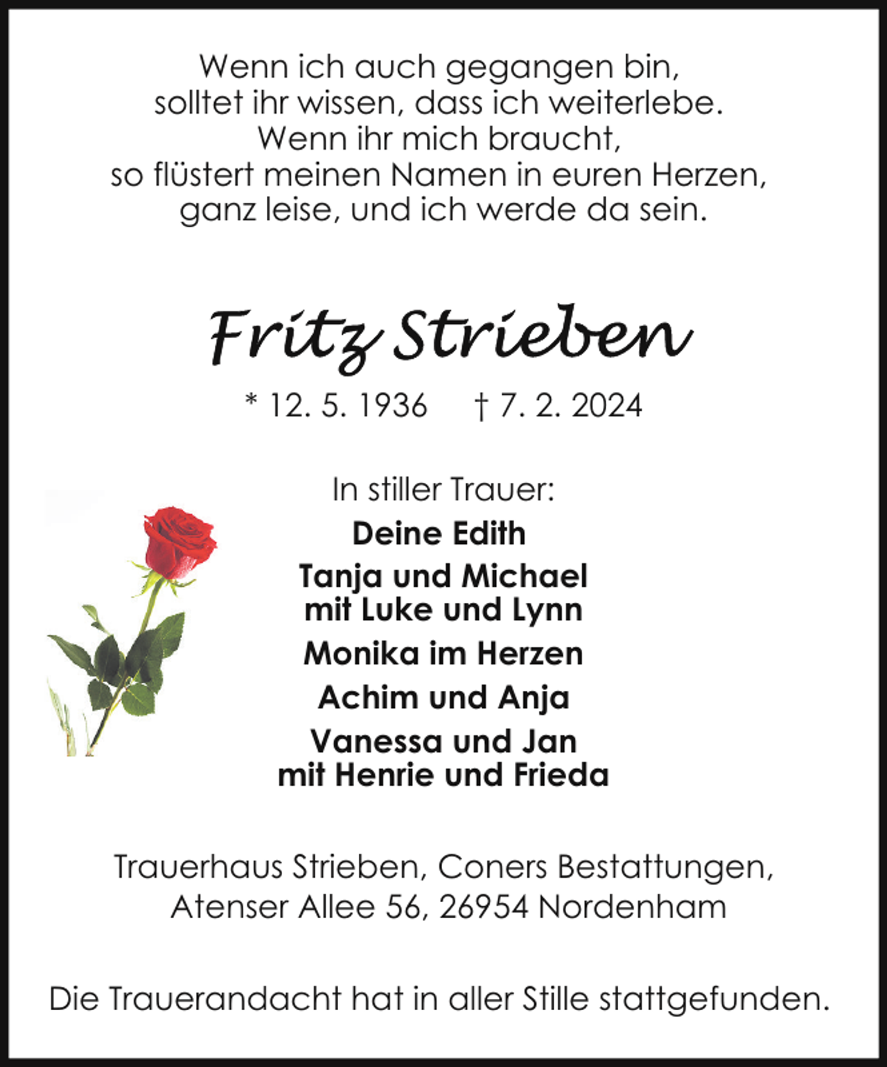 <p>Wenn ich auch gegangen bin,<br />solltet ihr wissen, dass ich weiterlebe.<br />Wenn ihr mich braucht,<br />so flüstert meinen Namen in euren Herzen,<br />ganz leise, und ich werde da sein.</p><p>* 12. 5. 1936</p><p>† 7. 2. 2024</p><p>In stiller Trauer:<br />Deine Edith<br />Tanja und Michael<br />mit Luke und Lynn<br />Monika im Herzen<br />Achim und Anja<br />Vanessa und Jan<br />mit Henrie und Frieda<br />Trauerhaus Strieben, Coners Bestattungen,<br />Atenser Allee 56, 26954 Nordenham<br />Die Trauerandacht hat in aller Stille stattgefunden.</p>
