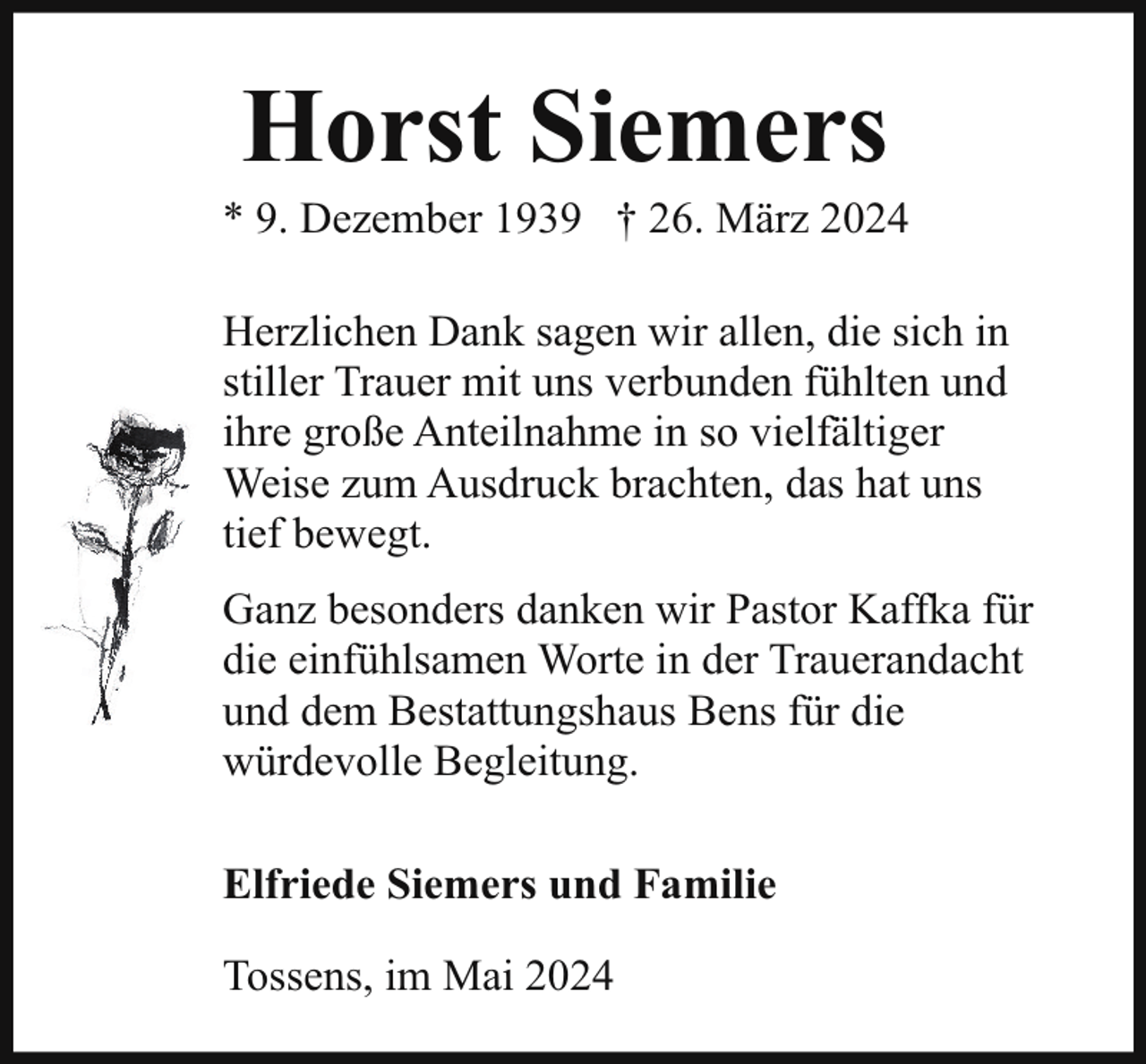 <p>Horst Siemers</p><p>* 9. Dezember 1939 † 26. März 2024<br />Herzlichen Dank sagen wir allen, die sich in<br />stiller Trauer mit uns verbunden fühlten und<br />ihre große Anteilnahme in so vielfältiger<br />Weise zum Ausdruck brachten, das hat uns<br />tief bewegt.<br />Ganz besonders danken wir Pastor Kaffka für<br />die einfühlsamen Worte in der Trauerandacht<br />und dem Bestattungshaus Bens für die<br />würdevolle Begleitung.<br />Elfriede Siemers und Familie<br />Tossens, im Mai 2024</p>