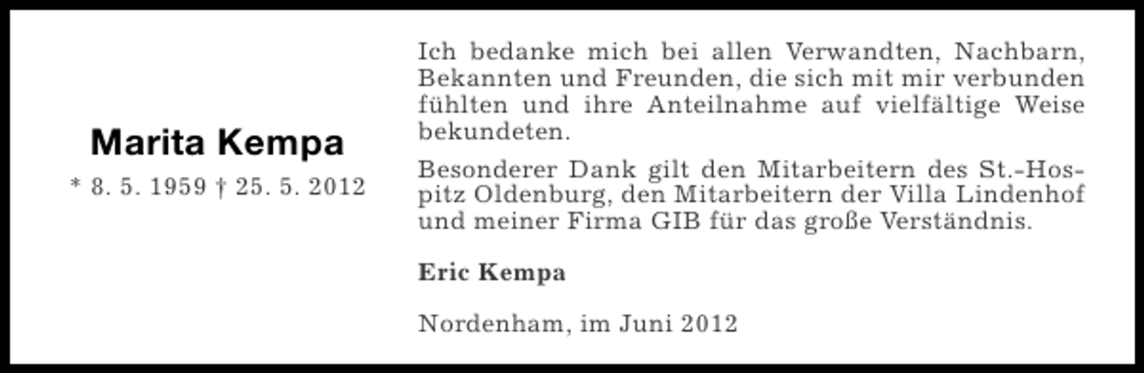 <p>Marita Kempa<br />* 8. 5. 1959 † 25. 5. 2012</p><p>Ich bedanke mich bei allen Verwandten, Nachbarn,<br />Bekannten und Freunden, die sich mit mir verbunden<br />fühlten und ihre Anteilnahme auf vielfältige Weise<br />bekundeten.<br />Besonderer Dank gilt den Mitarbeitern des St.-Hospitz Oldenburg, den Mitarbeitern der Villa Lindenhof<br />und meiner Firma GIB für das große Verständnis.<br />Eric Kempa<br />Nordenham, im Juni 2012</p>