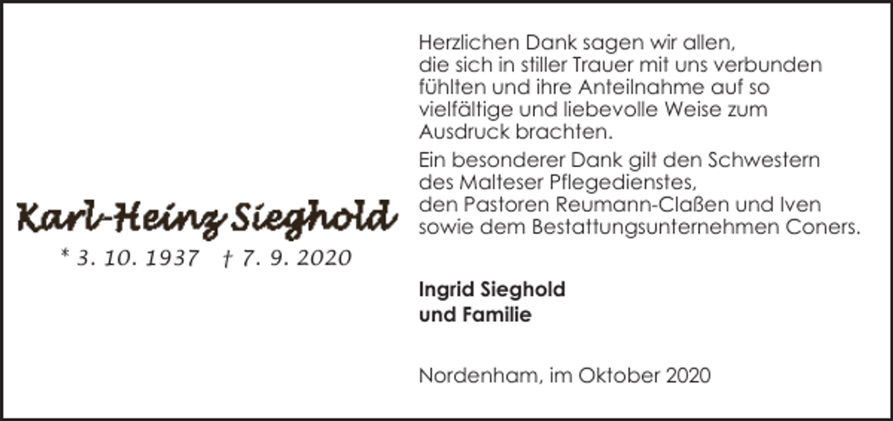 <p>Herzlichen Dank sagen wir allen,<br />die sich in stiller Trauer mit uns verbunden<br />fühlten und ihre Anteilnahme auf so<br />vielfältige und liebevolle Weise zum<br />Ausdruck brachten.<br />Ein besonderer Dank gilt den Schwestern<br />des Malteser Pflegedienstes,<br />den Pastoren Reumann-Claßen und Iven<br />sowie dem Bestattungsunternehmen Coners.<br />* 3. 10. 1937</p><p>† 7. 9. 2020<br />Ingrid Sieghold<br />und Familie<br />Nordenham, im Oktober 2020</p>