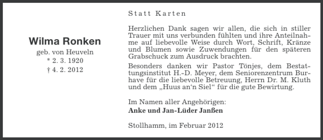 <p>Statt Karten</p><p>Wilma Ronken<br />geb. von Heuveln<br />* 2. 3. 1920<br />† 4. 2. 2012</p><p>Herzlichen Dank sagen wir allen, die sich in stiller<br />Trauer mit uns verbunden fühlten und ihre Anteilnahme auf liebevolle Weise durch Wort, Schrift, Kränze<br />und Blumen sowie Zuwendungen für den späteren<br />Grabschuck zum Ausdruck brachten.<br />Besonders danken wir Pastor Tönjes, dem Bestattungsinstitut H.-D. Meyer, dem Seniorenzentrum Burhave für die liebevolle Betreuung, Herrn Dr. M. Kluth<br />und dem „Huus an‘n Siel“ für die gute Bewirtung.<br />Im Namen aller Angehörigen:<br />Anke und Jan-Lüder Janßen<br />Stollhamm, im Februar 2012</p>