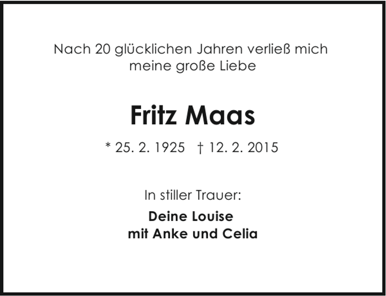 <p>Nach 20 glücklichen Jahren verließ mich<br />meine große Liebe</p><p>Fritz Maas<br />* 25. 2. 1925 † 12. 2. 2015<br />In stiller Trauer:<br />Deine Louise<br />mit Anke und Celia</p>