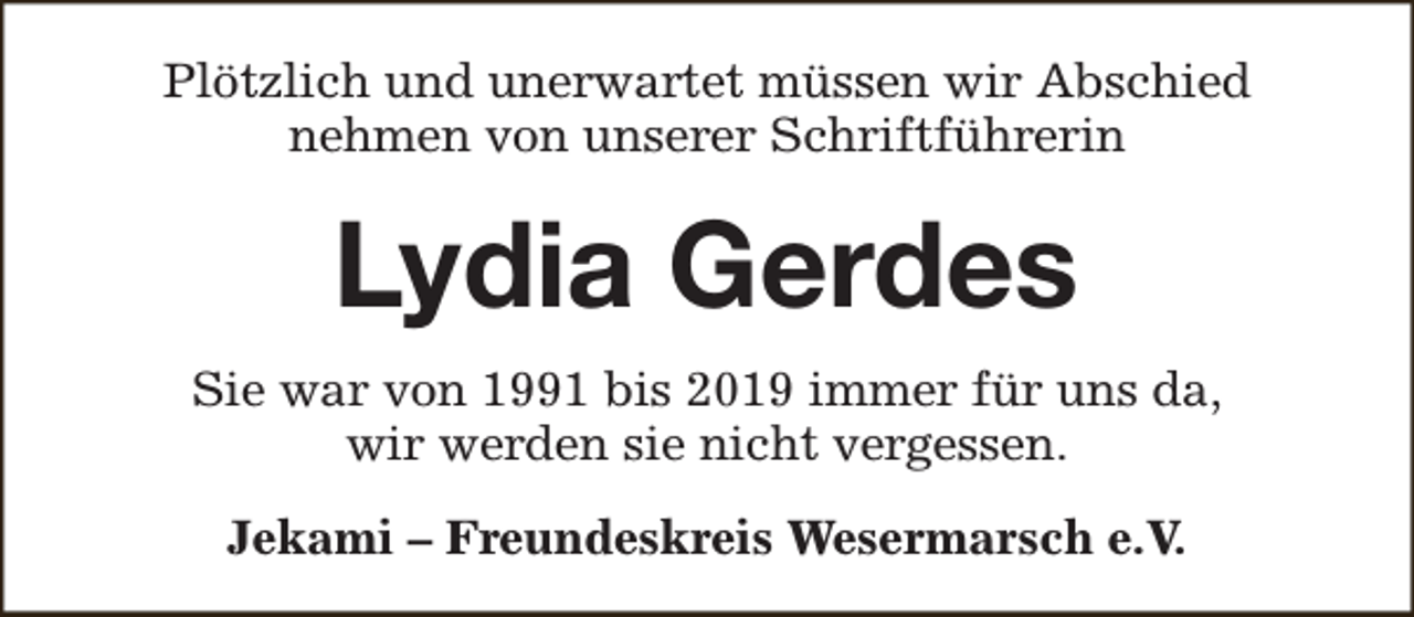 <p>Plötzlich und unerwartet müssen wir Abschied<br />nehmen von unserer Schriftführerin</p><p>Lydia Gerdes<br />Sie war von 1991 bis 2019 immer für uns da,<br />wir werden sie nicht vergessen.<br />Jekami – Freundeskreis Wesermarsch e.V.</p>