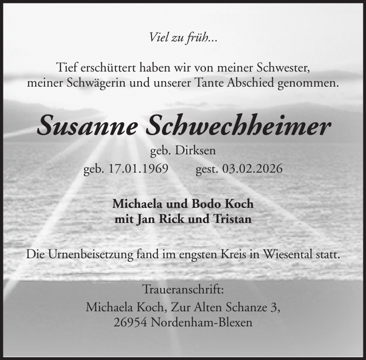 <p>Viel zu früh...<br />Tief erschüttert haben wir von meiner Schwester,<br />meiner Schwägerin und unserer Tante Abschied genommen.</p><p>Susanne Schwechheimer<br />geb. Dirksen<br />geb. 17.01.1969<br />gest. 03.02.2026<br />Michaela und Bodo Koch<br />mit Jan Rick und Tristan<br />Die Urnenbeisetzung fand im engsten Kreis in Wiesental statt.<br />Traueranschrift:<br />Michaela Koch, Zur Alten Schanze 3,<br />26954 Nordenham-Blexen</p>
