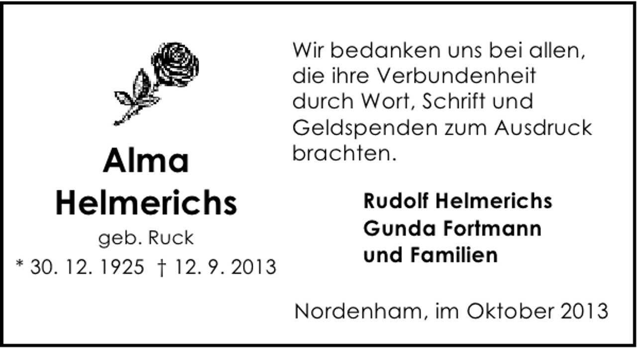 <p>Alma<br />Helmerichs<br />geb. Ruck</p><p>* 30. 12. 1925 † 12. 9. 2013</p><p>Wir bedanken uns bei allen,<br />die ihre Verbundenheit<br />durch Wort, Schrift und<br />Geldspenden zum Ausdruck<br />brachten.<br />Rudolf Helmerichs<br />Gunda Fortmann<br />und Familien<br />Nordenham, im Oktober 2013</p>