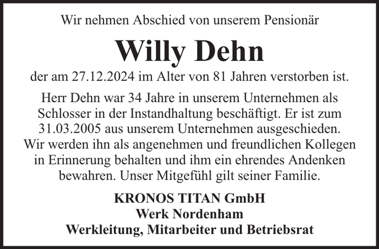 <p>Wir nehmen Abschied von unserem Pensionär</p><p>Willy Dehn</p><p>der am 27.12.2024 im Alter von 81 Jahren verstorben ist.<br />Herr Dehn war 34 Jahre in unserem Unternehmen als<br />Schlosser in der Instandhaltung beschäftigt. Er ist zum<br />31.03.2005 aus unserem Unternehmen ausgeschieden.<br />Wir werden ihn als angenehmen und freundlichen Kollegen<br />in Erinnerung behalten und ihm ein ehrendes Andenken<br />bewahren. Unser Mitgefühl gilt seiner Familie.<br />KRONOS TITAN GmbH<br />Werk Nordenham<br />Werkleitung, Mitarbeiter und Betriebsrat</p>