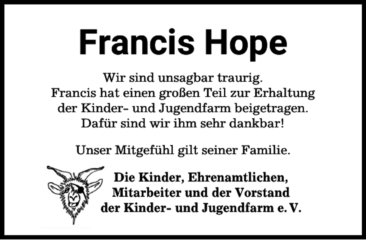 <p>Francis Hope<br />Wir sind unsagbar traurig.<br />Francis hat einen großen Teil zur Erhaltung<br />der Kinder- und Jugendfarm beigetragen.<br />Dafür sind wir ihm sehr dankbar!<br />Unser Mitgefühl gilt seiner Familie.<br />Die Kinder, Ehrenamtlichen,<br />Mitarbeiter und der Vorstand<br />der Kinder- und Jugendfarm e. V.</p>