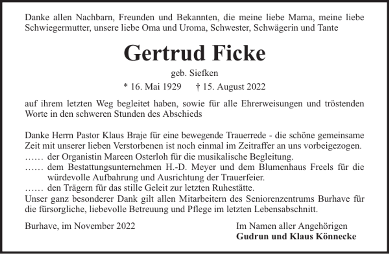 <p>Danke allen Nachbarn, Freunden und Bekannten, die meine liebe Mama, meine liebe<br />Schwiegermutter, unsere liebe Oma und Uroma, Schwester, Schwägerin und Tante</p><p>Gertrud Ficke<br />geb. Siefken<br />* 16. Mai 1929 † 15. August 2022</p><p>auf ihrem letzten Weg begleitet haben, sowie für alle Ehrerweisungen und tröstenden<br />Worte in den schweren Stunden des Abschieds<br />Danke Herrn Pastor Klaus Braje für eine bewegende Trauerrede - die schöne gemeinsame<br />Zeit mit unserer lieben Verstorbenen ist noch einmal im Zeitraffer an uns vorbeigezogen.<br />…… der Organistin Mareen Osterloh für die musikalische Begleitung.<br />…… dem Bestattungsunternehmen H.-D. Meyer und dem Blumenhaus Freels für die<br />würdevolle Aufbahrung und Ausrichtung der Trauerfeier.<br />…… den Trägern für das stille Geleit zur letzten Ruhestätte.<br />Unser ganz besonderer Dank gilt allen Mitarbeitern des Seniorenzentrums Burhave für<br />die fürsorgliche, liebevolle Betreuung und Pflege im letzten Lebensabschnitt.<br />Burhave, im November 2022</p><p>Im Namen aller Angehörigen<br />Gudrun und Klaus Könnecke</p>