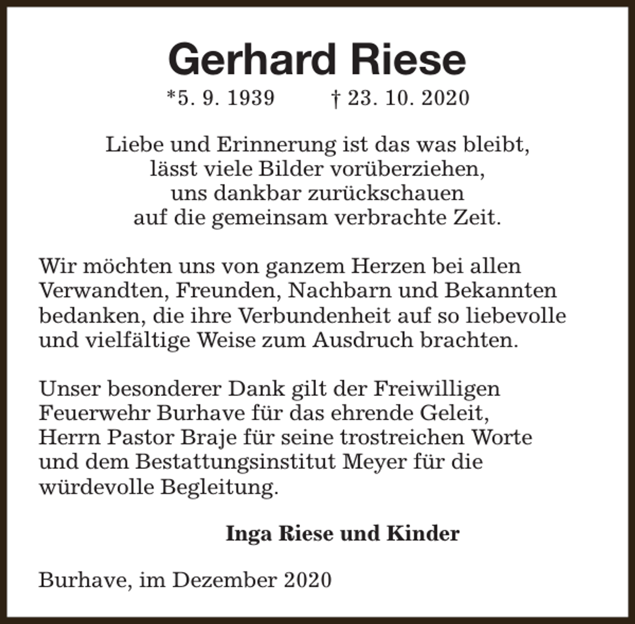 <p>Gerhard Riese</p><p>*5. 9. 1939</p><p>† 23. 10. 2020</p><p>Liebe und Erinnerung ist das was bleibt,<br />lässt viele Bilder vorüberziehen,<br />uns dankbar zurückschauen<br />auf die gemeinsam verbrachte Zeit.<br />Wir möchten uns von ganzem Herzen bei allen<br />Verwandten, Freunden, Nachbarn und Bekannten<br />bedanken, die ihre Verbundenheit auf so liebevolle<br />und vielfältige Weise zum Ausdruch brachten.<br />Unser besonderer Dank gilt der Freiwilligen<br />Feuerwehr Burhave für das ehrende Geleit,<br />Herrn Pastor Braje für seine trostreichen Worte<br />und dem Bestattungsinstitut Meyer für die<br />würdevolle Begleitung.<br />Inga Riese und Kinder<br />Burhave, im Dezember 2020</p>