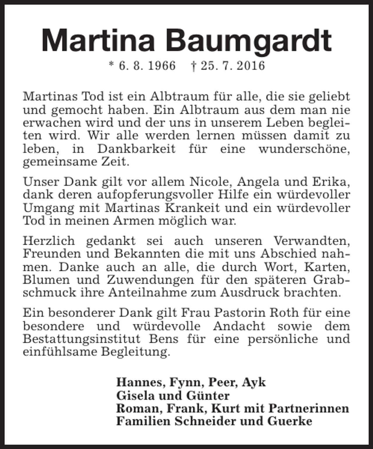 <p>Martina Baumgardt<br />* 6. 8. 1966</p><p>† 25. 7. 2016</p><p>Martinas Tod ist ein Albtraum für alle, die sie geliebt<br />und gemocht haben. Ein Albtraum aus dem man nie<br />erwachen wird und der uns in unserem Leben begleiten wird. Wir alle werden lernen müssen damit zu<br />leben, in Dankbarkeit für eine wunderschöne,<br />gemeinsame Zeit.<br />Unser Dank gilt vor allem Nicole, Angela und Erika,<br />dank deren aufopferungsvoller Hilfe ein würdevoller<br />Umgang mit Martinas Krankeit und ein würdevoller<br />Tod in meinen Armen möglich war.<br />Herzlich gedankt sei auch unseren Verwandten,<br />Freunden und Bekannten die mit uns Abschied nahmen. Danke auch an alle, die durch Wort, Karten,<br />Blumen und Zuwendungen für den späteren Grabschmuck ihre Anteilnahme zum Ausdruck brachten.<br />Ein besonderer Dank gilt Frau Pastorin Roth für eine<br />besondere und würdevolle Andacht sowie dem<br />Bestattungsinstitut Bens für eine persönliche und<br />einfühlsame Begleitung.<br />Hannes, Fynn, Peer, Ayk<br />Gisela und Günter<br />Roman, Frank, Kurt mit Partnerinnen<br />Familien Schneider und Guerke</p>