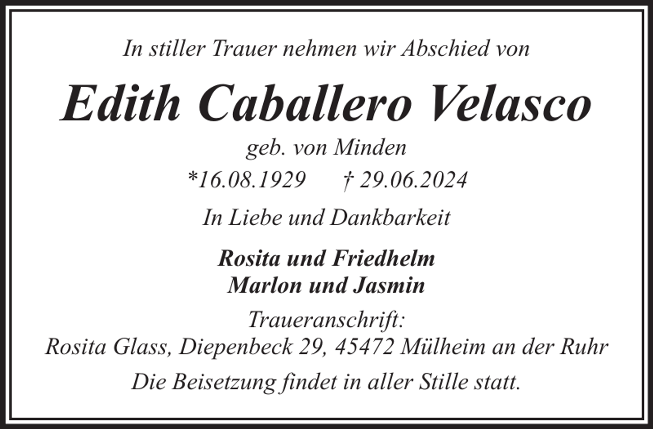 <p>In stiller Trauer nehmen wir Abschied von</p><p>Edith Caballero Velasco<br />geb. von Minden<br />*16.08.1929 † 29.06.2024<br />In Liebe und Dankbarkeit<br />Rosita und Friedhelm<br />Marlon und Jasmin<br />Traueranschrift:<br />Rosita Glass, Diepenbeck 29, 45472 Mülheim an der Ruhr<br />Die Beisetzung findet in aller Stille statt.</p>