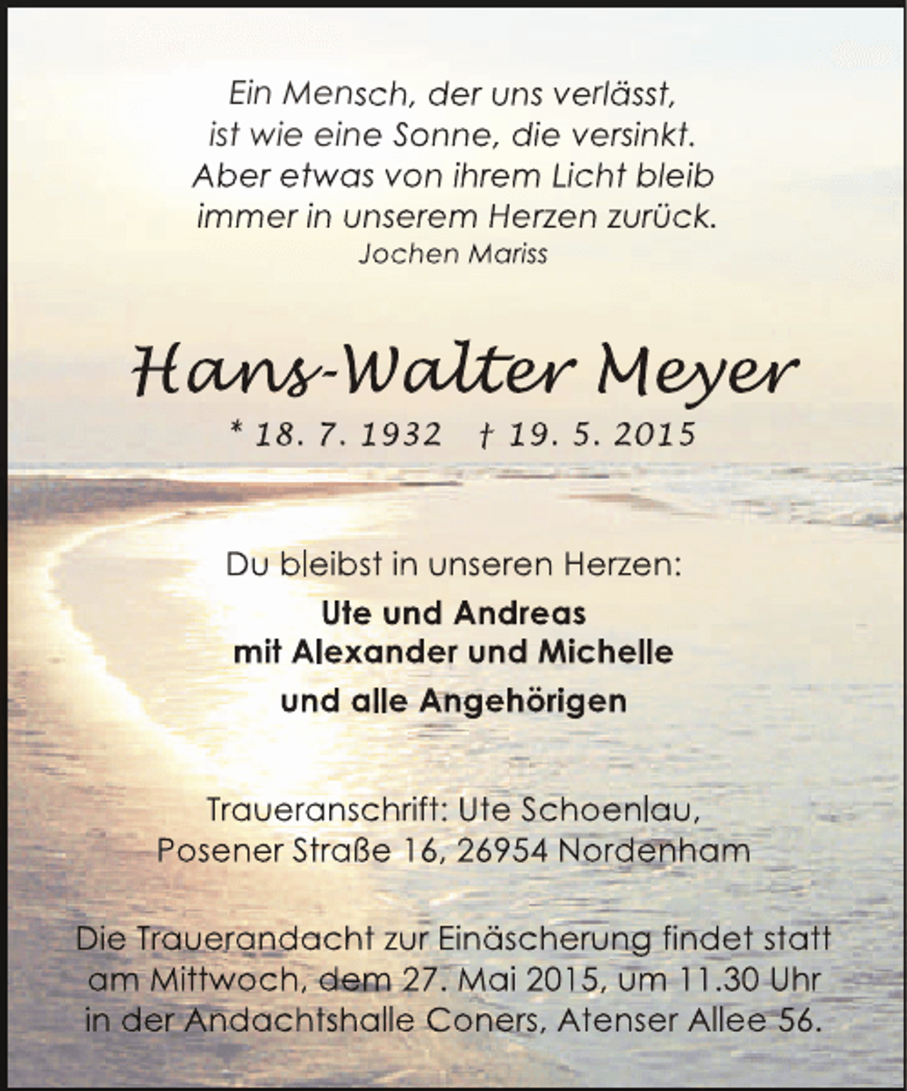 <p>Ein Mensch, der uns verlässt,<br />ist wie eine Sonne, die versinkt.<br />Aber etwas von ihrem Licht bleib<br />immer in unserem Herzen zurück.<br />Jochen Mariss</p><p>Hans alter Meyer<br />ans<br />ns-Walt r eyer<br />lter<br />y r<br />* 18. 7. 1932</p><p>† 19. 5. 2015</p><p>Du bleibst in unseren Herzen:<br />Ute und Andreas<br />mit Alexander und Michelle<br />und alle Angehörigen<br />Traueranschrift: Ute Schoenlau,<br />Posener Straße 16, 26954 Nordenham<br />Die Trauerandacht zur Einäscherung findet statt<br />am Mittwoch, dem 27. Mai 2015, um 11.30 Uhr<br />in der Andachtshalle Coners, Atenser Allee 56.</p>