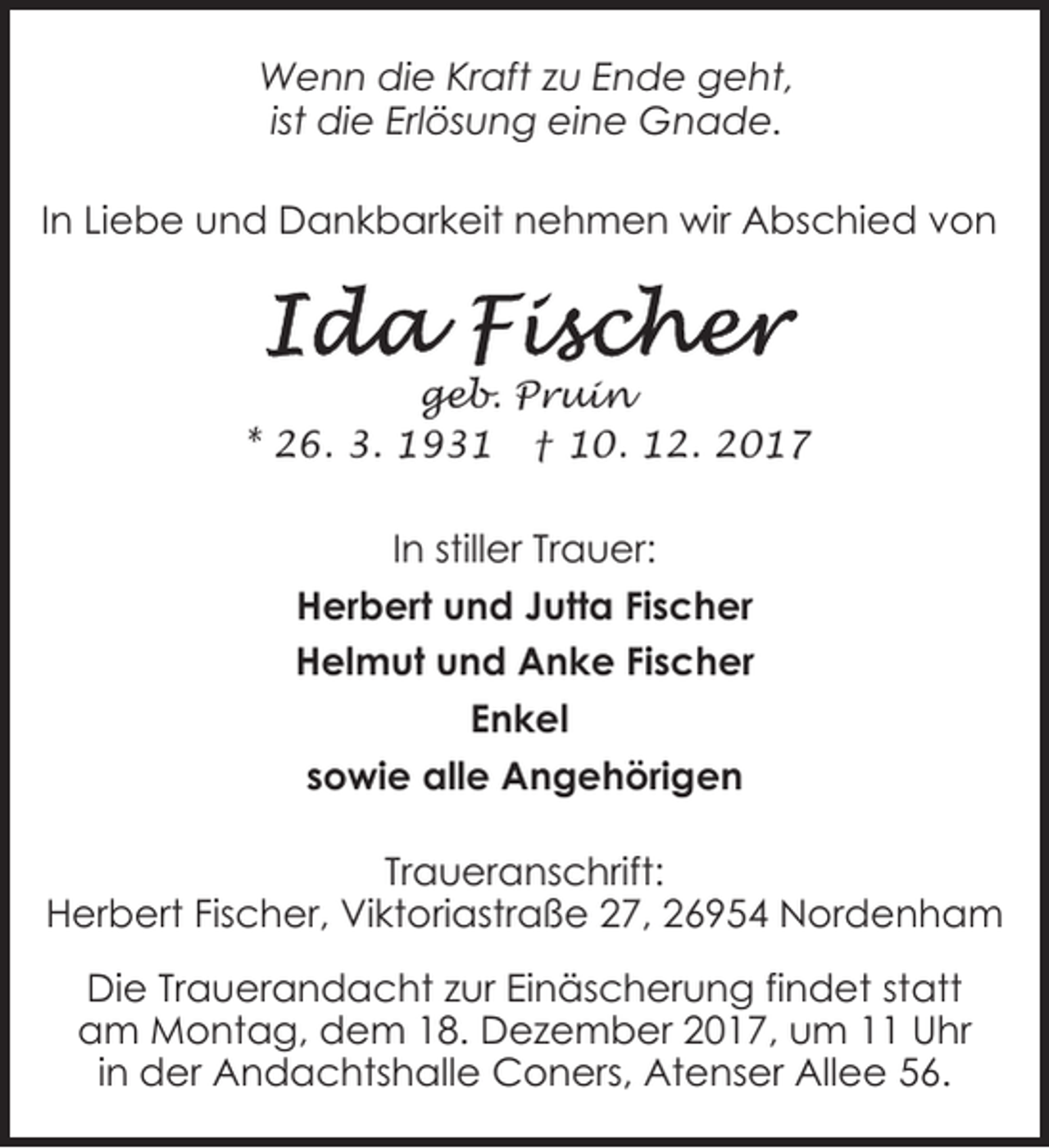 <p>Wenn die Kraft zu Ende geht,<br />ist die Erlösung eine Gnade.<br />In Liebe und Dankbarkeit nehmen wir Abschied von</p><p>geb. Pruin<br />* 26. 3. 1931 † 10. 12. 2017</p><p>In stiller Trauer:<br />Herbert und Jutta Fischer<br />Helmut und Anke Fischer<br />Enkel<br />sowie alle Angehörigen<br />Traueranschrift:<br />Herbert Fischer, Viktoriastraße 27, 26954 Nordenham<br />Die Trauerandacht zur Einäscherung findet statt<br />am Montag, dem 18. Dezember 2017, um 11 Uhr<br />in der Andachtshalle Coners, Atenser Allee 56.</p>