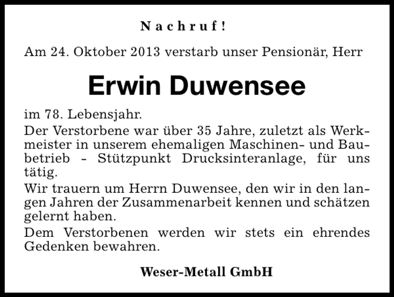 <p>Nachruf!<br />Am 24. Oktober 2013 verstarb unser Pensionär, Herr</p><p>Erwin Duwensee<br />im 78. Lebensjahr.<br />Der Verstorbene war über 35 Jahre, zuletzt als Werkmeister in unserem ehemaligen Maschinen- und Baubetrieb - Stützpunkt Drucksinteranlage, für uns<br />tätig.<br />Wir trauern um Herrn Duwensee, den wir in den langen Jahren der Zusammenarbeit kennen und schätzen<br />gelernt haben.<br />Dem Verstorbenen werden wir stets ein ehrendes<br />Gedenken bewahren.<br />Weser-Metall GmbH</p>
