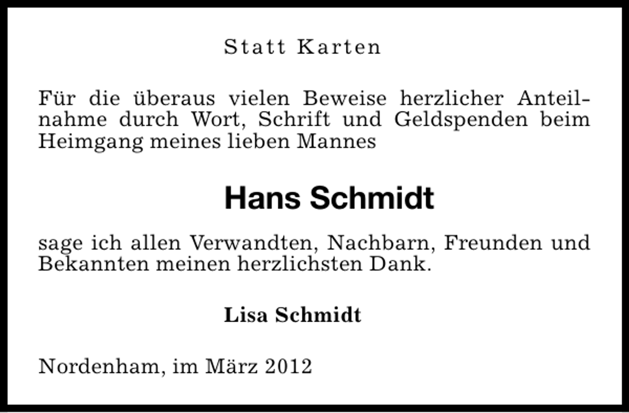 <p>S t a t t K a rt e n<br />Für die überaus vielen Beweise herzlicher Anteilnahme durch Wort, Schrift und Geldspenden beim<br />Heimgang meines lieben Mannes</p>
<p>Hans Schmidt<br />sage ich allen Verwandten, Nachbarn, Freunden und<br />Bekannten meinen herzlichsten Dank.<br />Lisa Schmidt<br />Nordenham, im März 2012</p>