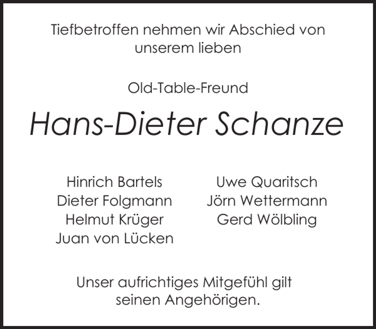 <p>Tiefbetroffen nehmen wir Abschied von<br />unserem lieben<br />Old-Table-Freund</p><p>Hans-Dieter Schanze<br />Hinrich Bartels<br />Dieter Folgmann<br />Helmut Krüger<br />Juan von Lücken</p><p>Uwe Quaritsch<br />Jörn Wettermann<br />Gerd Wölbling</p><p>Unser aufrichtiges Mitgefühl gilt<br />seinen Angehörigen.</p>