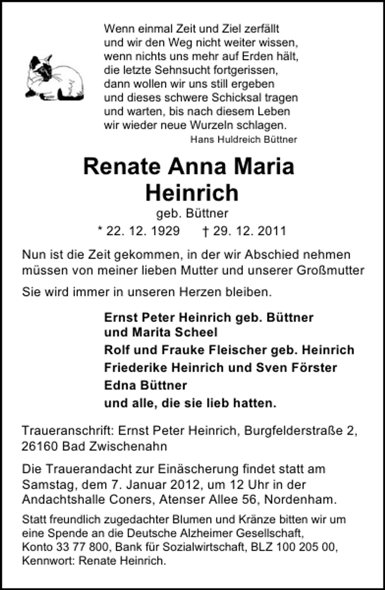 <p>Wenn einmal Zeit und Ziel zerfällt<br />und wir den Weg nicht weiter wissen,<br />wenn nichts uns mehr auf Erden hält,<br />die letzte Sehnsucht fortgerissen,<br />dann wollen wir uns still ergeben<br />und dieses schwere Schicksal tragen<br />und warten, bis nach diesem Leben<br />wir wieder neue Wurzeln schlagen.<br />Hans Huldreich Büttner</p><p>Renate Anna Maria<br />Heinrich<br />geb. Büttner<br />* 22. 12. 1929<br />† 29. 12. 2011<br />Nun ist die Zeit gekommen, in der wir Abschied nehmen<br />müssen von meiner lieben Mutter und unserer Großmutter<br />Sie wird immer in unseren Herzen bleiben.<br />Ernst Peter Heinrich geb. Büttner<br />und Marita Scheel<br />Rolf und Frauke Fleischer geb. Heinrich<br />Friederike Heinrich und Sven Förster<br />Edna Büttner<br />und alle, die sie lieb hatten.<br />Traueranschrift: Ernst Peter Heinrich, Burgfelderstraße 2,<br />26160 Bad Zwischenahn<br />Die Trauerandacht zur Einäscherung findet statt am<br />Samstag, dem 7. Januar 2012, um 12 Uhr in der<br />Andachtshalle Coners, Atenser Allee 56, Nordenham.<br />Statt freundlich zugedachter Blumen und Kränze bitten wir um<br />eine Spende an die Deutsche Alzheimer Gesellschaft,<br />Konto 33 77 800, Bank für Sozialwirtschaft, BLZ 100 205 00,<br />Kennwort: Renate Heinrich.</p>