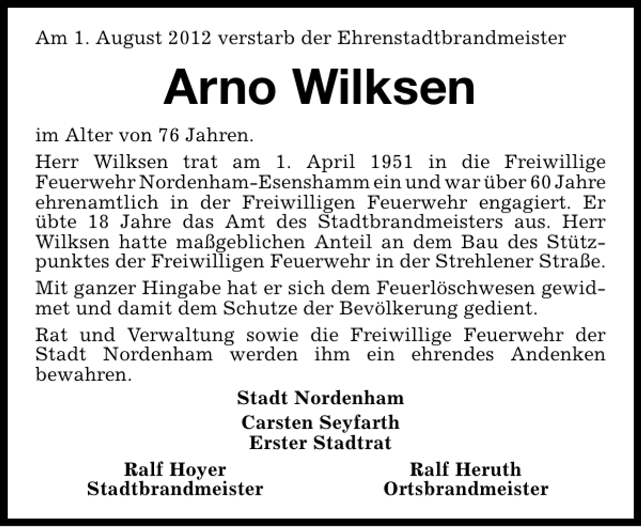 <p>Am 1. August 2012 verstarb der Ehrenstadtbrandmeister</p><p>Arno Wilksen<br />im Alter von 76 Jahren.<br />Herr Wilksen trat am 1. April 1951 in die Freiwillige<br />Feuerwehr Nordenham-Esenshamm ein und war über 60 Jahre<br />ehrenamtlich in der Freiwilligen Feuerwehr engagiert. Er<br />übte 18 Jahre das Amt des Stadtbrandmeisters aus. Herr<br />Wilksen hatte maßgeblichen Anteil an dem Bau des Stützpunktes der Freiwilligen Feuerwehr in der Strehlener Straße.<br />Mit ganzer Hingabe hat er sich dem Feuerlöschwesen gewidmet und damit dem Schutze der Bevölkerung gedient.<br />Rat und Verwaltung sowie die Freiwillige Feuerwehr der<br />Stadt Nordenham werden ihm ein ehrendes Andenken<br />bewahren.<br />Stadt Nordenham<br />Carsten Seyfarth<br />Erster Stadtrat<br />Ralf Hoyer<br />Ralf Heruth<br />Stadtbrandmeister<br />Ortsbrandmeister</p>