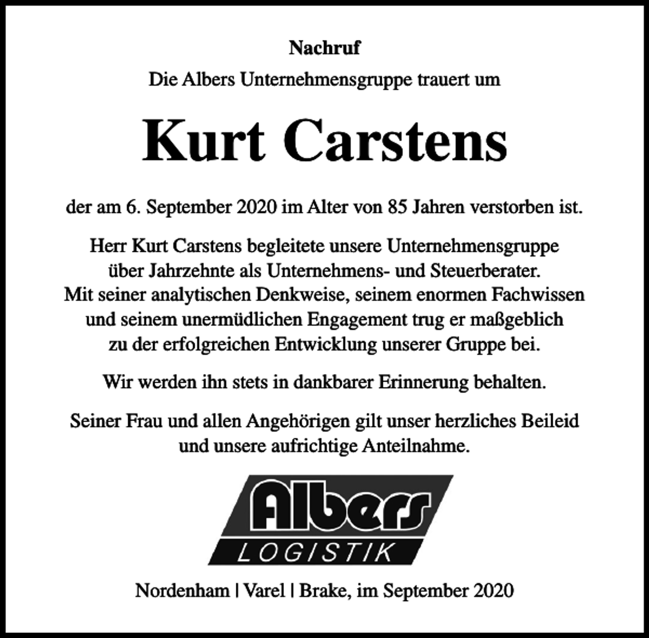 <p>Nachruf<br />Die Albers Unternehmensgruppe trauert um</p><p>Kurt Carstens<br />der am 6. September 2020 im Alter von 85 Jahren verstorben ist.<br />Herr Kurt Carstens begleitete unsere Unternehmensgruppe<br />über Jahrzehnte als Unternehmens- und Steuerberater.<br />Mit seiner analytischen Denkweise, seinem enormen Fachwissen<br />und seinem unermüdlichen Engagement trug er maßgeblich<br />zu der erfolgreichen Entwicklung unserer Gruppe bei.<br />Wir werden ihn stets in dankbarer Erinnerung behalten.<br />Seiner Frau und allen Angehörigen gilt unser herzliches Beileid<br />und unsere aufrichtige Anteilnahme.</p><p>Nordenham | Varel | Brake, im September 2020</p>