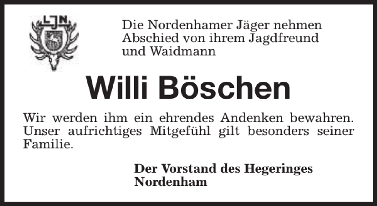<p>Die Nordenhamer Jäger nehmen<br />Abschied von ihrem Jagdfreund<br />und Waidmann</p><p>Willi Böschen<br />Wir werden ihm ein ehrendes Andenken bewahren.<br />Unser aufrichtiges Mitgefühl gilt besonders seiner<br />Familie.<br />Der Vorstand des Hegeringes<br />Nordenham</p>