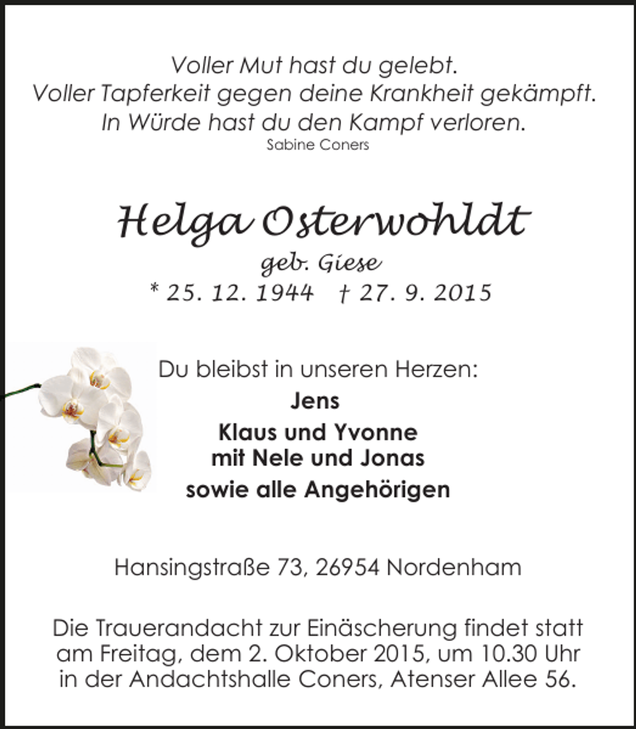 <p>Voller Mut hast du gelebt.<br />Voller Tapferkeit gegen deine Krankheit gekämpft.<br />In Würde hast du den Kampf verloren.<br />Sabine Coners</p><p>Helga Osterwohldt<br />geb. Giese<br />* 25. 12. 1944 † 27. 9. 2015</p><p>Du bleibst in unseren Herzen:<br />Jens<br />Klaus und Yvonne<br />mit Nele und Jonas<br />sowie alle Angehörigen<br />Hansingstraße 73, 26954 Nordenham<br />Die Trauerandacht zur Einäscherung findet statt<br />am Freitag, dem 2. Oktober 2015, um 10.30 Uhr<br />in der Andachtshalle Coners, Atenser Allee 56.</p>