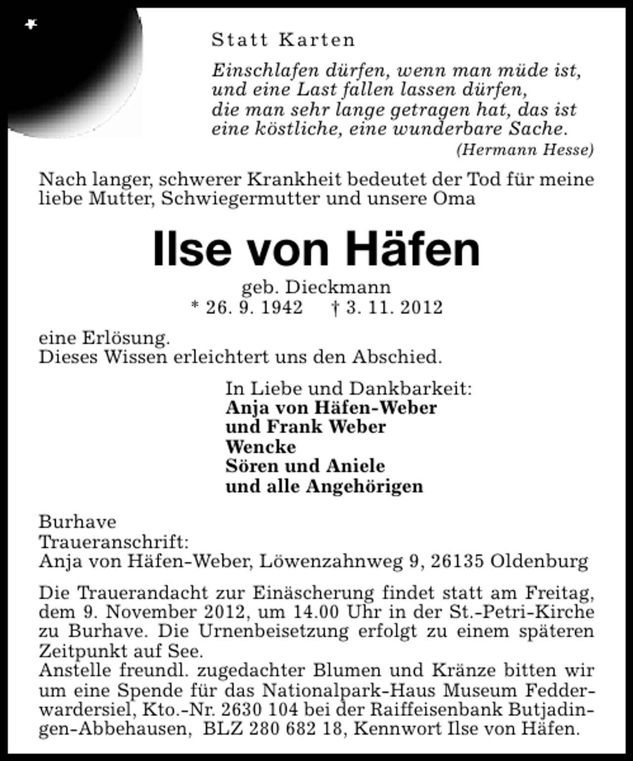 <p>Statt Karten<br />Einschlafen dürfen, wenn man müde ist,<br />und eine Last fallen lassen dürfen,<br />die man sehr lange getragen hat, das ist<br />eine köstliche, eine wunderbare Sache.</p><p>(Hermann Hesse)</p><p>Nach langer, schwerer Krankheit bedeutet der Tod für meine<br />liebe Mutter, Schwiegermutter und unsere Oma</p><p>Ilse von Häfen<br />geb. Dieckmann<br />* 26. 9. 1942 † 3. 11. 2012</p><p>eine Erlösung.<br />Dieses Wissen erleichtert uns den Abschied.<br />In Liebe und Dankbarkeit:<br />Anja von Häfen-Weber<br />und Frank Weber<br />Wencke<br />Sören und Aniele<br />und alle Angehörigen<br />Burhave<br />Traueranschrift:<br />Anja von Häfen-Weber, Löwenzahnweg 9, 26135 Oldenburg<br />Die Trauerandacht zur Einäscherung findet statt am Freitag,<br />dem 9. November 2012, um 14.00 Uhr in der St.-Petri-Kirche<br />zu Burhave. Die Urnenbeisetzung erfolgt zu einem späteren<br />Zeitpunkt auf See.<br />Anstelle freundl. zugedachter Blumen und Kränze bitten wir<br />um eine Spende für das Nationalpark-Haus Museum Fedderwardersiel, Kto.-Nr. 2630 104 bei der Raiffeisenbank Butjadingen-Abbehausen, BLZ 280 682 18, Kennwort Ilse von Häfen.</p>