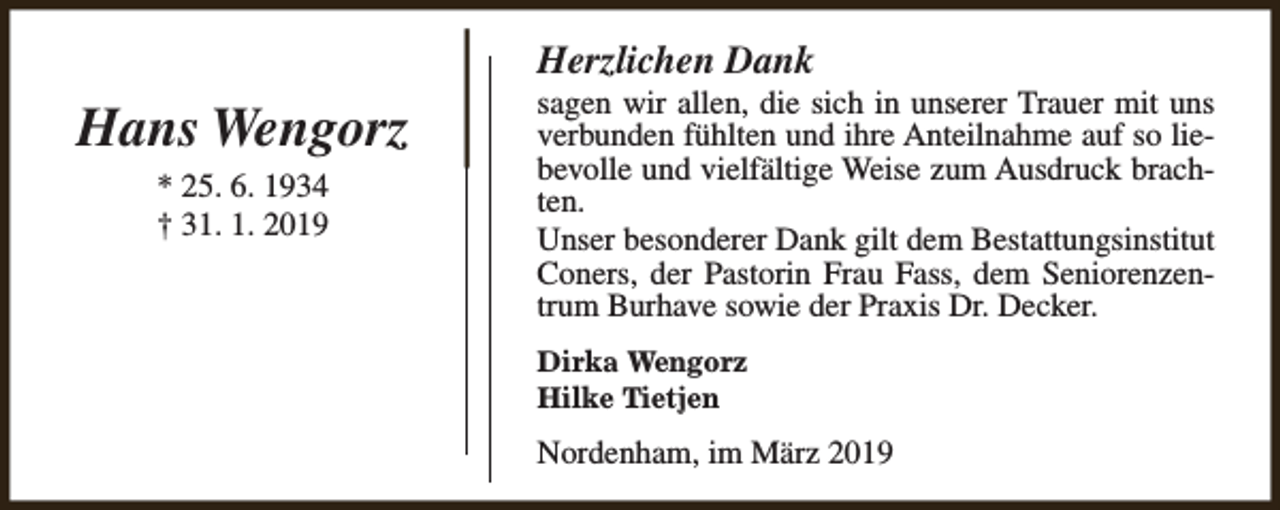 <p>Herzlichen Dank</p><p>Hans Wengorz<br />* 25. 6. 1934<br />† 31. 1. 2019</p><p>sagen wir allen, die sich in unserer Trauer mit uns<br />verbunden fühlten und ihre Anteilnahme auf so liebevolle und vielfältige Weise zum Ausdruck brachten.<br />Unser besonderer Dank gilt dem Bestattungsinstitut<br />Coners, der Pastorin Frau Fass, dem Seniorenzentrum Burhave sowie der Praxis Dr. Decker.<br />Dirka Wengorz<br />Hilke Tietjen</p><p>Nordenham, im März 2019</p>