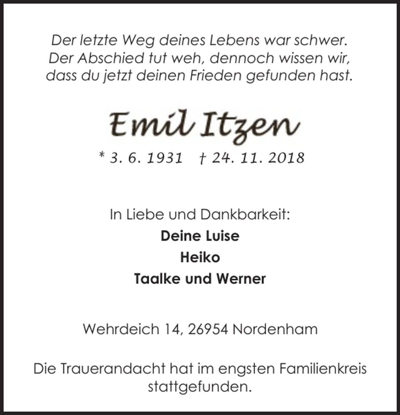 <p>Der letzte Weg deines Lebens war schwer.<br />Der Abschied tut weh, dennoch wissen wir,<br />dass du jetzt deinen Frieden gefunden hast.</p>
<p>* 3. 6. 1931</p>
<p>† 24. 11. 2018</p>
<p>In Liebe und Dankbarkeit:<br />Deine Luise<br />Heiko<br />Taalke und Werner<br />Wehrdeich 14, 26954 Nordenham<br />Die Trauerandacht hat im engsten Familienkreis<br />stattgefunden.</p>