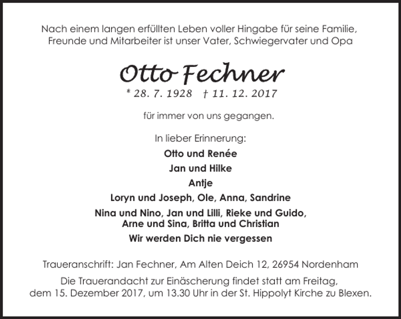 <p>Nach einem langen erfüllten Leben voller Hingabe für seine Familie,<br />Freunde und Mitarbeiter ist unser Vater, Schwiegervater und Opa</p><p>* 28. 7. 1928</p><p>† 11. 12. 2017</p><p>für immer von uns gegangen.</p><p>In lieber Erinnerung:<br />Otto und Renée<br />Jan und Hilke<br />Antje<br />Loryn und Joseph, Ole, Anna, Sandrine<br />Nina und Nino, Jan und Lilli, Rieke und Guido,<br />Arne und Sina, Britta und Christian<br />Wir werden Dich nie vergessen<br />Traueranschrift: Jan Fechner, Am Alten Deich 12, 26954 Nordenham<br />Die Trauerandacht zur Einäscherung findet statt am Freitag,<br />dem 15. Dezember 2017, um 13.30 Uhr in der St. Hippolyt Kirche zu Blexen.</p>