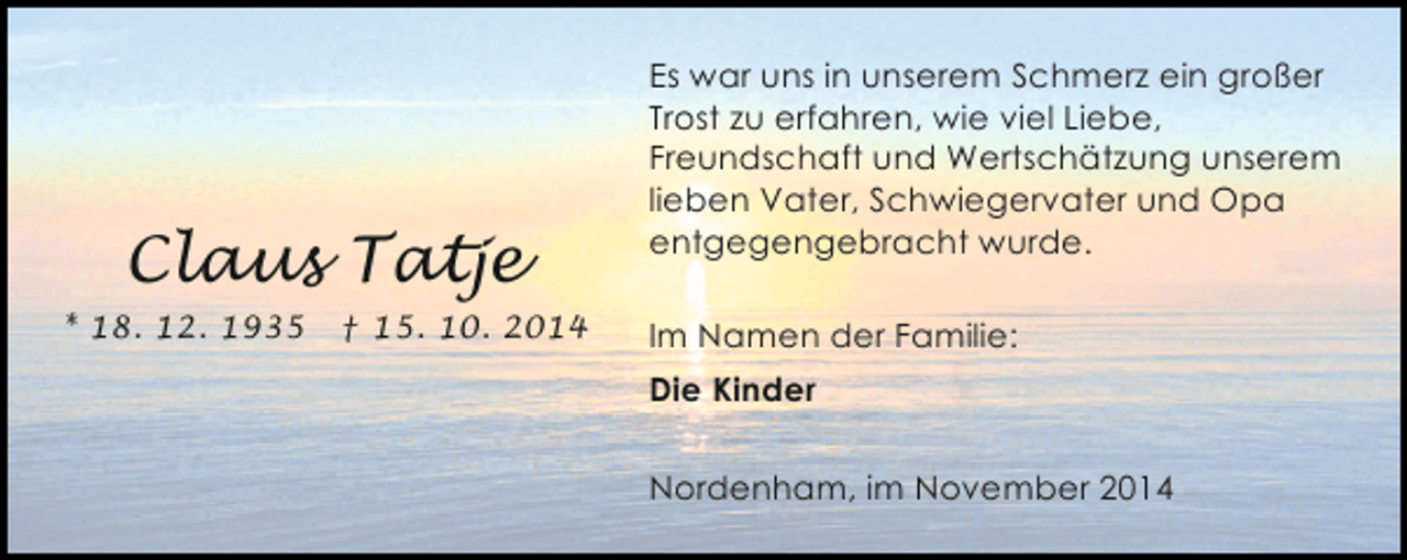<p>Claus Tatje<br />* 18. 12. 1935</p><p>† 15. 10. 2014</p><p>Es war uns in unserem Schmerz ein großer<br />Trost zu erfahren, wie viel Liebe,<br />Freundschaft und Wertschätzung unserem<br />lieben Vater, Schwiegervater und Opa<br />entgegengebracht wurde.<br />Im Namen der Familie:<br />Die Kinder<br />Nordenham, im November 2014</p>