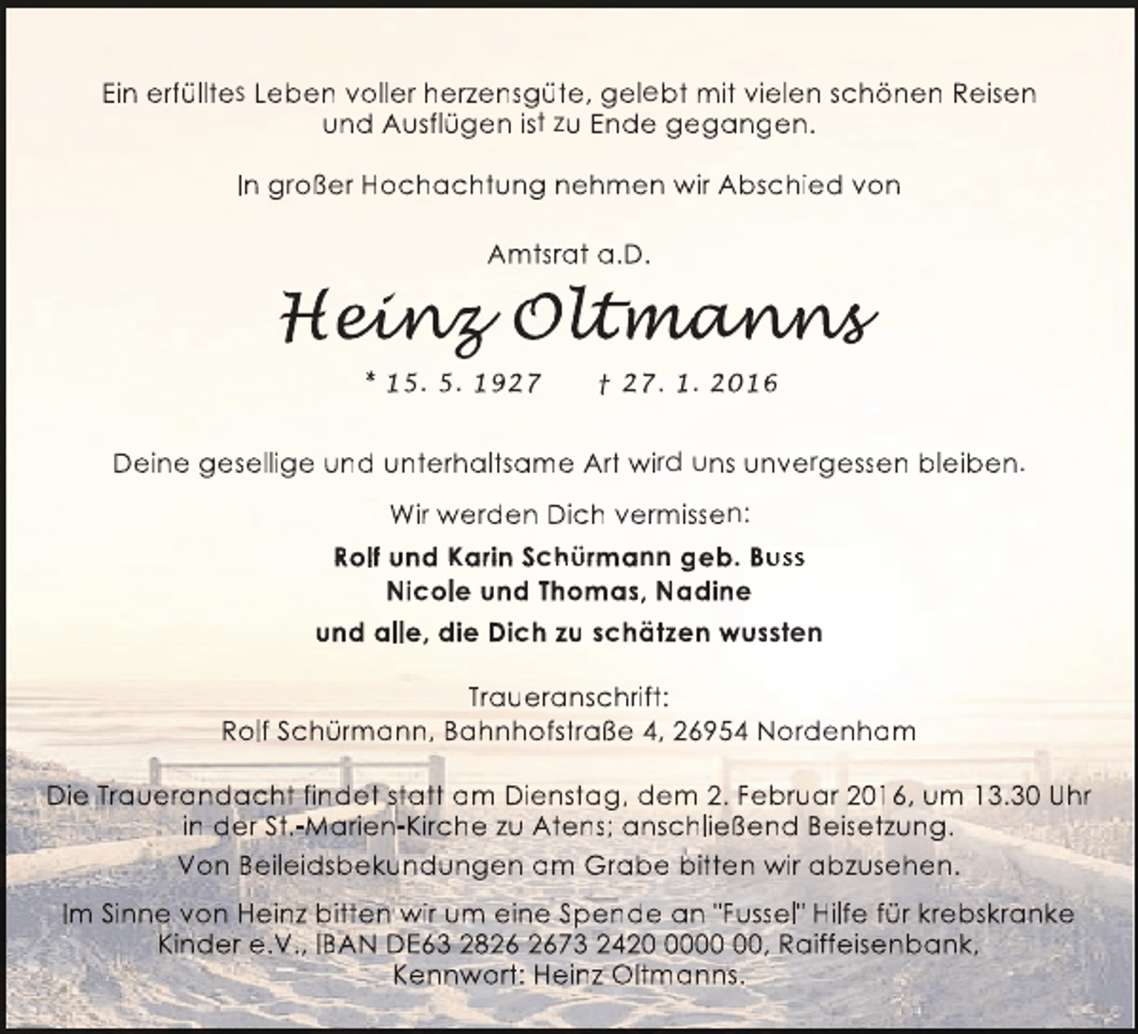 <p>Ein erfülltes Leben voller herzensgüte, gelebt mit vielen schönen Reisen<br />e<br />und Ausflügen ist zu Ende gegangen.<br />In großer Hochachtung nehmen wir Abschied von<br />Amtsrat a.D.</p><p>Heinz Oltmanns<br />ein<br />inz ltmanns<br />t ann<br />* 15. 5. 1927</p><p>† 27. 1. 2016</p><p>Deine gesellige und unterhaltsame Art wird uns unvergessen bleiben.<br />b<br />Wir werden Dich vermissen:<br />Rolf und Karin Schürmann geb. Buss<br />h<br />Nicole und Thomas, Nadine<br />und alle, die Dich zu schätzen wussten<br />Traueranschrift:<br />Rolf Schürmann, Bahnhofstraße 4, 26954 Nordenham<br />Die Trauerandacht findet statt am Dienstag, dem 2. Februar 2016, um 13.30 Uhr<br />in der St.-Marien-Kirche zu Atens; anschließend Beisetzung.<br />Von Beileidsbekundungen am Grabe bitten wir abzusehen.<br />Im Sinne von Heinz bitten wir um eine Spende an "Fussel" Hilfe für krebskranke<br />s<br />Kinder e.V., IBAN DE63 2873 2420, Raiffeisenbank,<br />Kennwort: Heinz Oltmanns.</p>